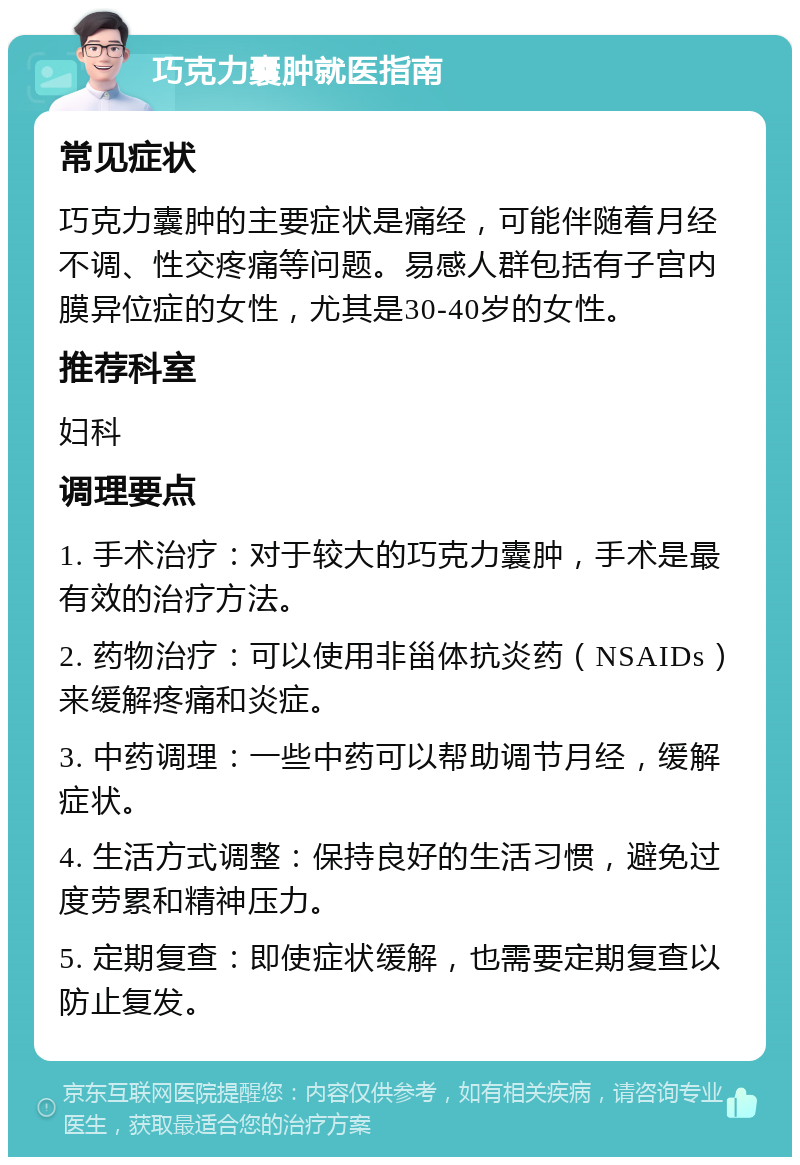 巧克力囊肿就医指南 常见症状 巧克力囊肿的主要症状是痛经，可能伴随着月经不调、性交疼痛等问题。易感人群包括有子宫内膜异位症的女性，尤其是30-40岁的女性。 推荐科室 妇科 调理要点 1. 手术治疗：对于较大的巧克力囊肿，手术是最有效的治疗方法。 2. 药物治疗：可以使用非甾体抗炎药（NSAIDs）来缓解疼痛和炎症。 3. 中药调理：一些中药可以帮助调节月经，缓解症状。 4. 生活方式调整：保持良好的生活习惯，避免过度劳累和精神压力。 5. 定期复查：即使症状缓解，也需要定期复查以防止复发。