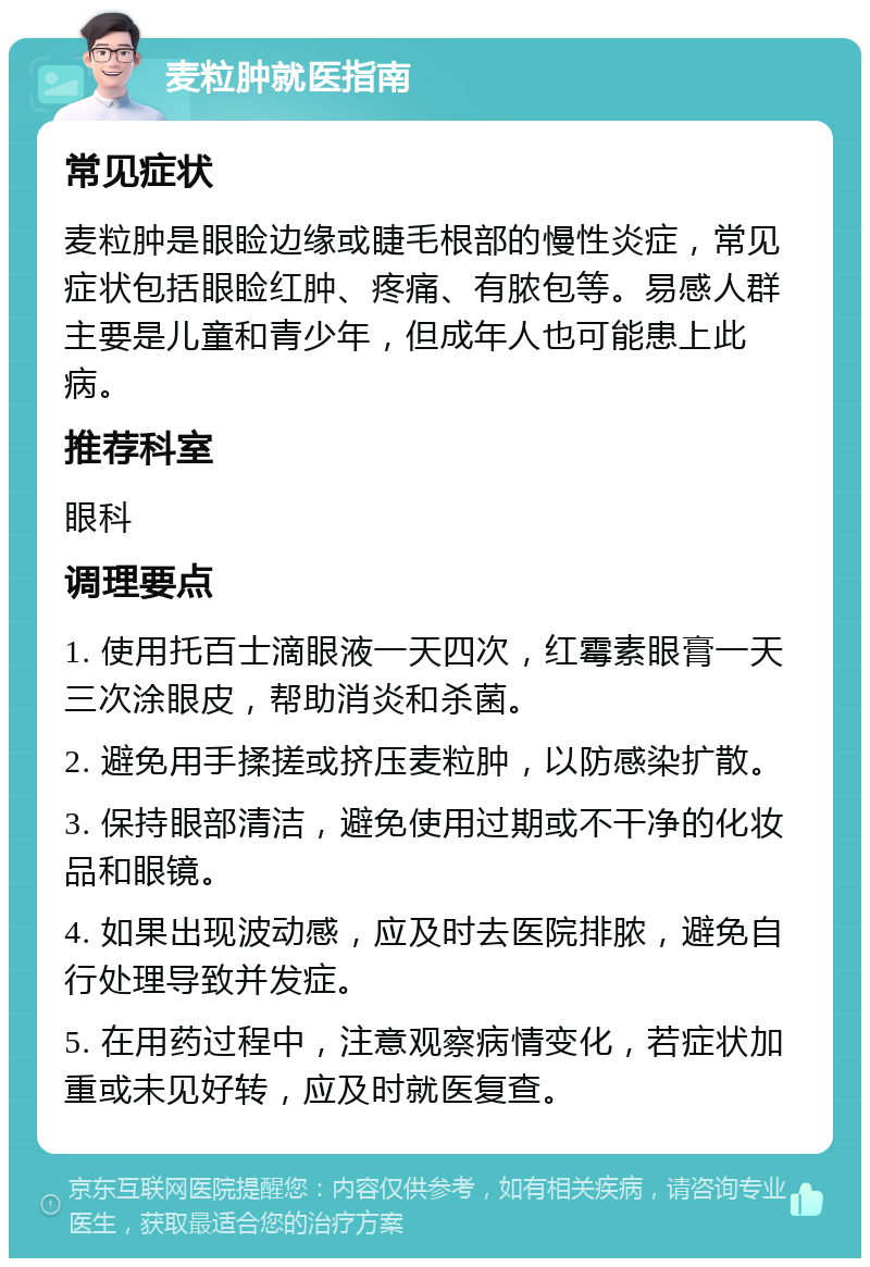 麦粒肿就医指南 常见症状 麦粒肿是眼睑边缘或睫毛根部的慢性炎症，常见症状包括眼睑红肿、疼痛、有脓包等。易感人群主要是儿童和青少年，但成年人也可能患上此病。 推荐科室 眼科 调理要点 1. 使用托百士滴眼液一天四次，红霉素眼膏一天三次涂眼皮，帮助消炎和杀菌。 2. 避免用手揉搓或挤压麦粒肿，以防感染扩散。 3. 保持眼部清洁，避免使用过期或不干净的化妆品和眼镜。 4. 如果出现波动感，应及时去医院排脓，避免自行处理导致并发症。 5. 在用药过程中，注意观察病情变化，若症状加重或未见好转，应及时就医复查。