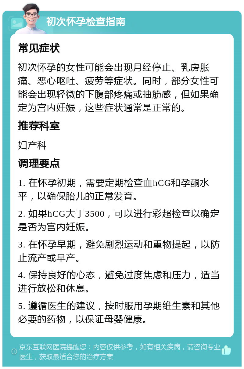 初次怀孕检查指南 常见症状 初次怀孕的女性可能会出现月经停止、乳房胀痛、恶心呕吐、疲劳等症状。同时，部分女性可能会出现轻微的下腹部疼痛或抽筋感，但如果确定为宫内妊娠，这些症状通常是正常的。 推荐科室 妇产科 调理要点 1. 在怀孕初期，需要定期检查血hCG和孕酮水平，以确保胎儿的正常发育。 2. 如果hCG大于3500，可以进行彩超检查以确定是否为宫内妊娠。 3. 在怀孕早期，避免剧烈运动和重物提起，以防止流产或早产。 4. 保持良好的心态，避免过度焦虑和压力，适当进行放松和休息。 5. 遵循医生的建议，按时服用孕期维生素和其他必要的药物，以保证母婴健康。