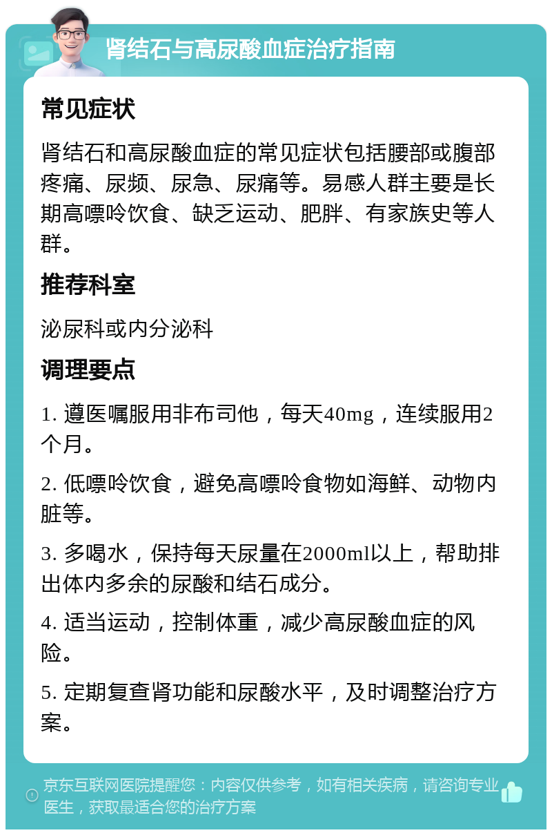 肾结石与高尿酸血症治疗指南 常见症状 肾结石和高尿酸血症的常见症状包括腰部或腹部疼痛、尿频、尿急、尿痛等。易感人群主要是长期高嘌呤饮食、缺乏运动、肥胖、有家族史等人群。 推荐科室 泌尿科或内分泌科 调理要点 1. 遵医嘱服用非布司他，每天40mg，连续服用2个月。 2. 低嘌呤饮食，避免高嘌呤食物如海鲜、动物内脏等。 3. 多喝水，保持每天尿量在2000ml以上，帮助排出体内多余的尿酸和结石成分。 4. 适当运动，控制体重，减少高尿酸血症的风险。 5. 定期复查肾功能和尿酸水平，及时调整治疗方案。