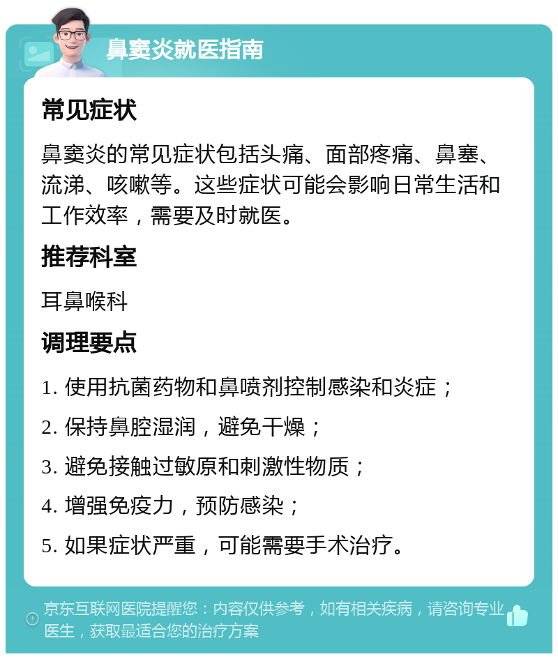 鼻窦炎就医指南 常见症状 鼻窦炎的常见症状包括头痛、面部疼痛、鼻塞、流涕、咳嗽等。这些症状可能会影响日常生活和工作效率，需要及时就医。 推荐科室 耳鼻喉科 调理要点 1. 使用抗菌药物和鼻喷剂控制感染和炎症； 2. 保持鼻腔湿润，避免干燥； 3. 避免接触过敏原和刺激性物质； 4. 增强免疫力，预防感染； 5. 如果症状严重，可能需要手术治疗。