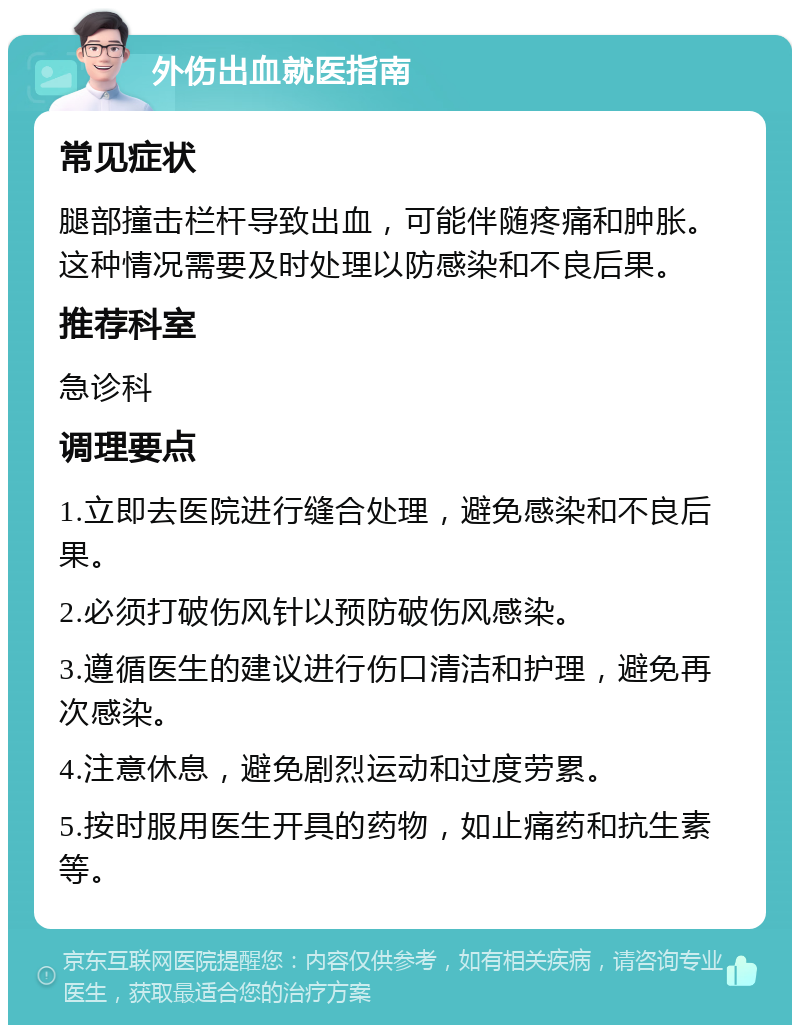 外伤出血就医指南 常见症状 腿部撞击栏杆导致出血，可能伴随疼痛和肿胀。这种情况需要及时处理以防感染和不良后果。 推荐科室 急诊科 调理要点 1.立即去医院进行缝合处理，避免感染和不良后果。 2.必须打破伤风针以预防破伤风感染。 3.遵循医生的建议进行伤口清洁和护理，避免再次感染。 4.注意休息，避免剧烈运动和过度劳累。 5.按时服用医生开具的药物，如止痛药和抗生素等。