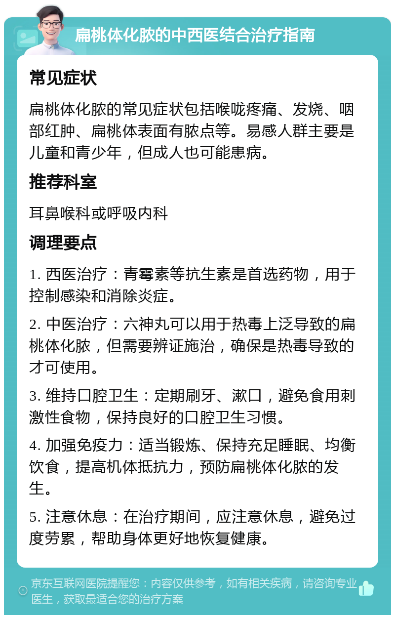 扁桃体化脓的中西医结合治疗指南 常见症状 扁桃体化脓的常见症状包括喉咙疼痛、发烧、咽部红肿、扁桃体表面有脓点等。易感人群主要是儿童和青少年，但成人也可能患病。 推荐科室 耳鼻喉科或呼吸内科 调理要点 1. 西医治疗：青霉素等抗生素是首选药物，用于控制感染和消除炎症。 2. 中医治疗：六神丸可以用于热毒上泛导致的扁桃体化脓，但需要辨证施治，确保是热毒导致的才可使用。 3. 维持口腔卫生：定期刷牙、漱口，避免食用刺激性食物，保持良好的口腔卫生习惯。 4. 加强免疫力：适当锻炼、保持充足睡眠、均衡饮食，提高机体抵抗力，预防扁桃体化脓的发生。 5. 注意休息：在治疗期间，应注意休息，避免过度劳累，帮助身体更好地恢复健康。