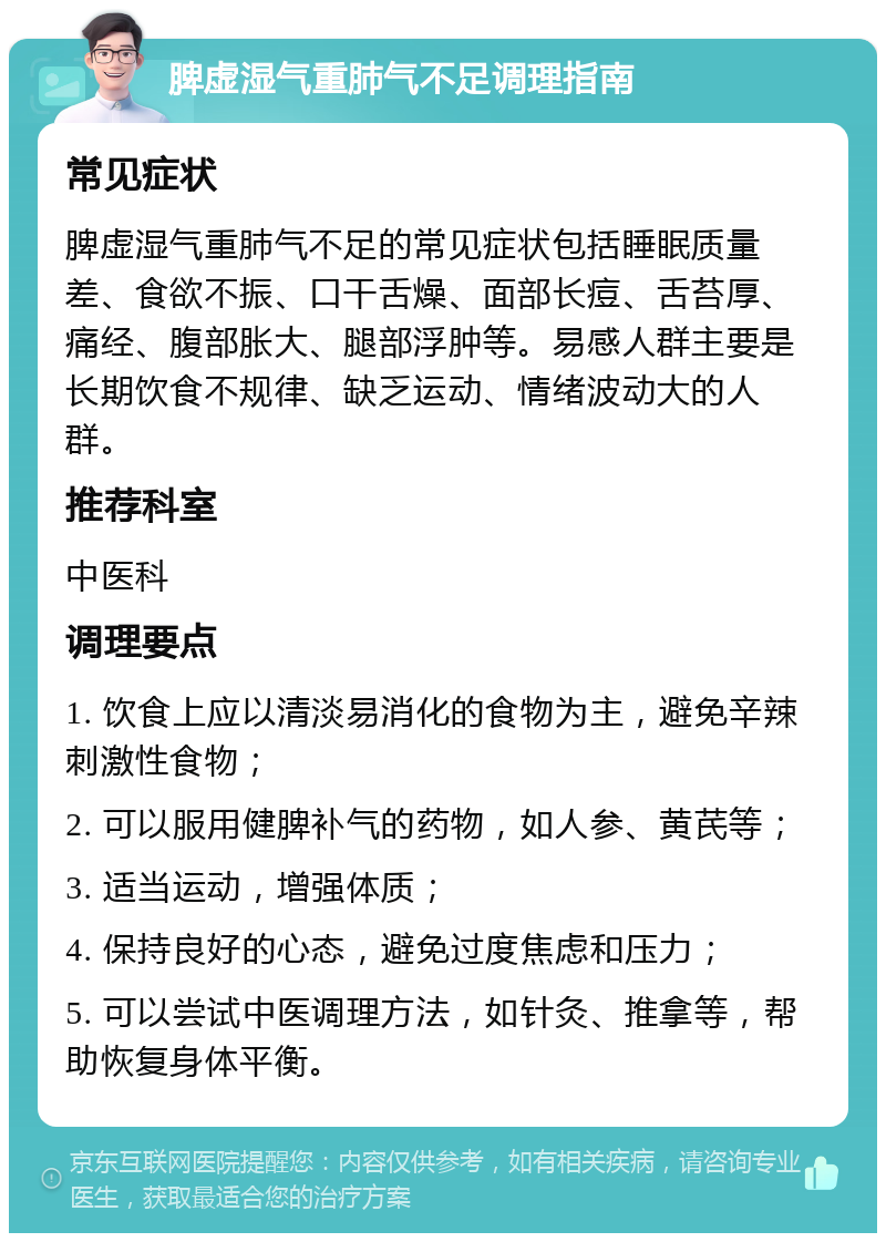 脾虚湿气重肺气不足调理指南 常见症状 脾虚湿气重肺气不足的常见症状包括睡眠质量差、食欲不振、口干舌燥、面部长痘、舌苔厚、痛经、腹部胀大、腿部浮肿等。易感人群主要是长期饮食不规律、缺乏运动、情绪波动大的人群。 推荐科室 中医科 调理要点 1. 饮食上应以清淡易消化的食物为主，避免辛辣刺激性食物； 2. 可以服用健脾补气的药物，如人参、黄芪等； 3. 适当运动，增强体质； 4. 保持良好的心态，避免过度焦虑和压力； 5. 可以尝试中医调理方法，如针灸、推拿等，帮助恢复身体平衡。