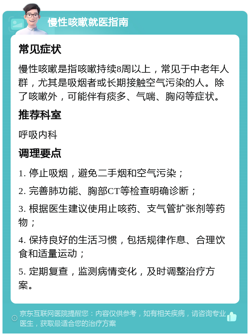 慢性咳嗽就医指南 常见症状 慢性咳嗽是指咳嗽持续8周以上，常见于中老年人群，尤其是吸烟者或长期接触空气污染的人。除了咳嗽外，可能伴有痰多、气喘、胸闷等症状。 推荐科室 呼吸内科 调理要点 1. 停止吸烟，避免二手烟和空气污染； 2. 完善肺功能、胸部CT等检查明确诊断； 3. 根据医生建议使用止咳药、支气管扩张剂等药物； 4. 保持良好的生活习惯，包括规律作息、合理饮食和适量运动； 5. 定期复查，监测病情变化，及时调整治疗方案。