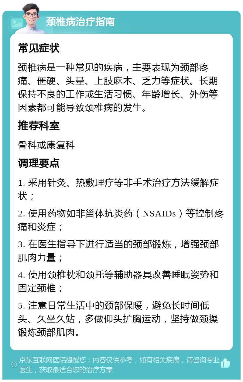 颈椎病治疗指南 常见症状 颈椎病是一种常见的疾病，主要表现为颈部疼痛、僵硬、头晕、上肢麻木、乏力等症状。长期保持不良的工作或生活习惯、年龄增长、外伤等因素都可能导致颈椎病的发生。 推荐科室 骨科或康复科 调理要点 1. 采用针灸、热敷理疗等非手术治疗方法缓解症状； 2. 使用药物如非甾体抗炎药（NSAIDs）等控制疼痛和炎症； 3. 在医生指导下进行适当的颈部锻炼，增强颈部肌肉力量； 4. 使用颈椎枕和颈托等辅助器具改善睡眠姿势和固定颈椎； 5. 注意日常生活中的颈部保暖，避免长时间低头、久坐久站，多做仰头扩胸运动，坚持做颈操锻炼颈部肌肉。