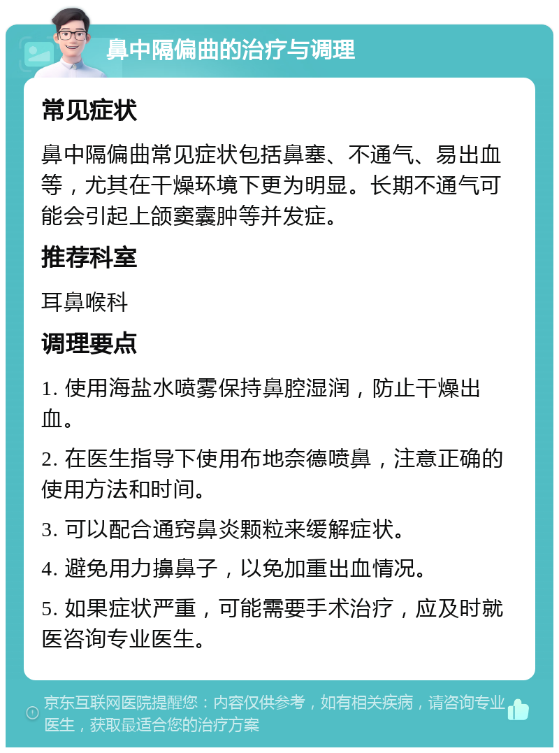 鼻中隔偏曲的治疗与调理 常见症状 鼻中隔偏曲常见症状包括鼻塞、不通气、易出血等，尤其在干燥环境下更为明显。长期不通气可能会引起上颌窦囊肿等并发症。 推荐科室 耳鼻喉科 调理要点 1. 使用海盐水喷雾保持鼻腔湿润，防止干燥出血。 2. 在医生指导下使用布地奈德喷鼻，注意正确的使用方法和时间。 3. 可以配合通窍鼻炎颗粒来缓解症状。 4. 避免用力擤鼻子，以免加重出血情况。 5. 如果症状严重，可能需要手术治疗，应及时就医咨询专业医生。