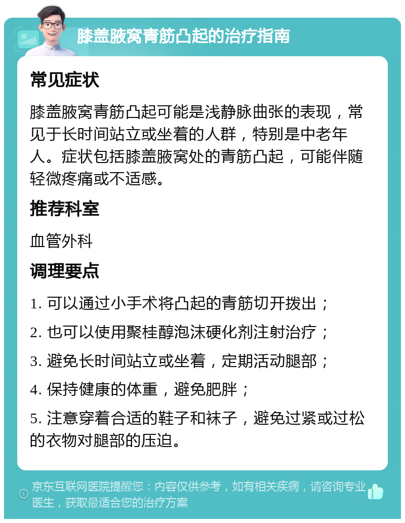 膝盖腋窝青筋凸起的治疗指南 常见症状 膝盖腋窝青筋凸起可能是浅静脉曲张的表现，常见于长时间站立或坐着的人群，特别是中老年人。症状包括膝盖腋窝处的青筋凸起，可能伴随轻微疼痛或不适感。 推荐科室 血管外科 调理要点 1. 可以通过小手术将凸起的青筋切开拨出； 2. 也可以使用聚桂醇泡沫硬化剂注射治疗； 3. 避免长时间站立或坐着，定期活动腿部； 4. 保持健康的体重，避免肥胖； 5. 注意穿着合适的鞋子和袜子，避免过紧或过松的衣物对腿部的压迫。