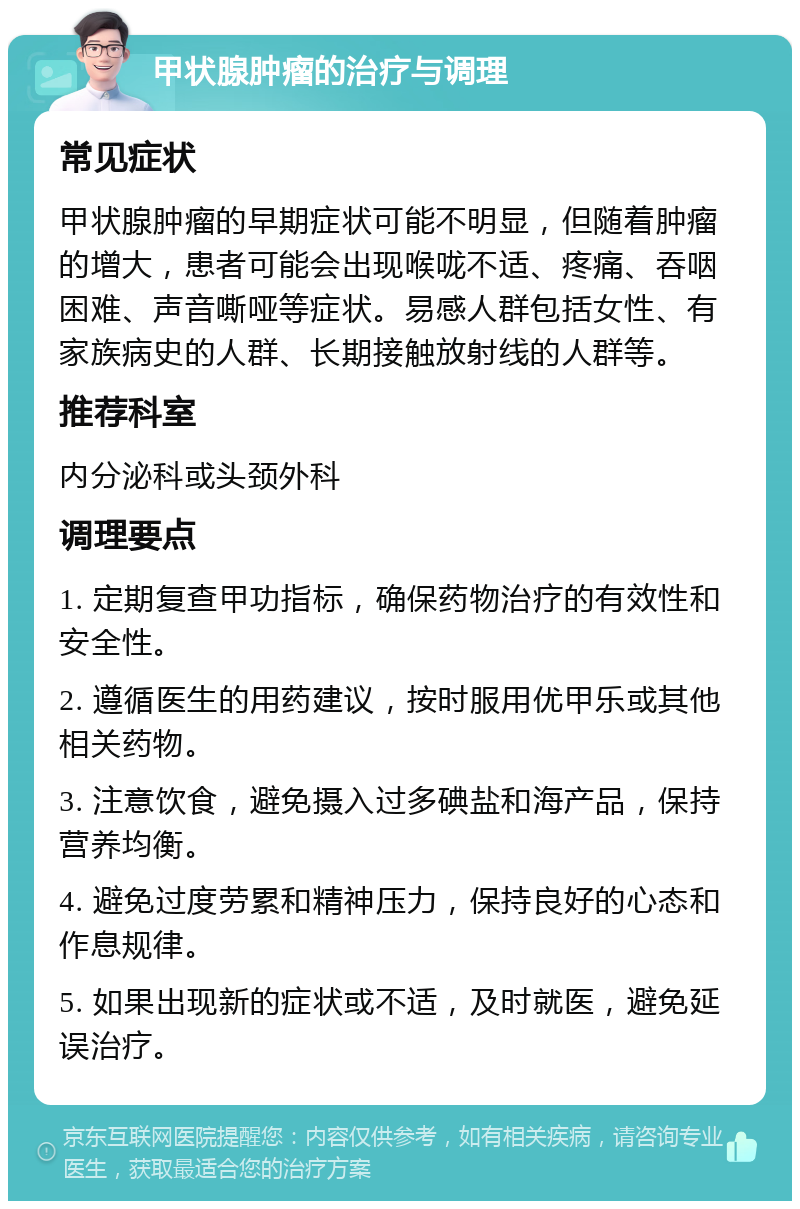 甲状腺肿瘤的治疗与调理 常见症状 甲状腺肿瘤的早期症状可能不明显，但随着肿瘤的增大，患者可能会出现喉咙不适、疼痛、吞咽困难、声音嘶哑等症状。易感人群包括女性、有家族病史的人群、长期接触放射线的人群等。 推荐科室 内分泌科或头颈外科 调理要点 1. 定期复查甲功指标，确保药物治疗的有效性和安全性。 2. 遵循医生的用药建议，按时服用优甲乐或其他相关药物。 3. 注意饮食，避免摄入过多碘盐和海产品，保持营养均衡。 4. 避免过度劳累和精神压力，保持良好的心态和作息规律。 5. 如果出现新的症状或不适，及时就医，避免延误治疗。