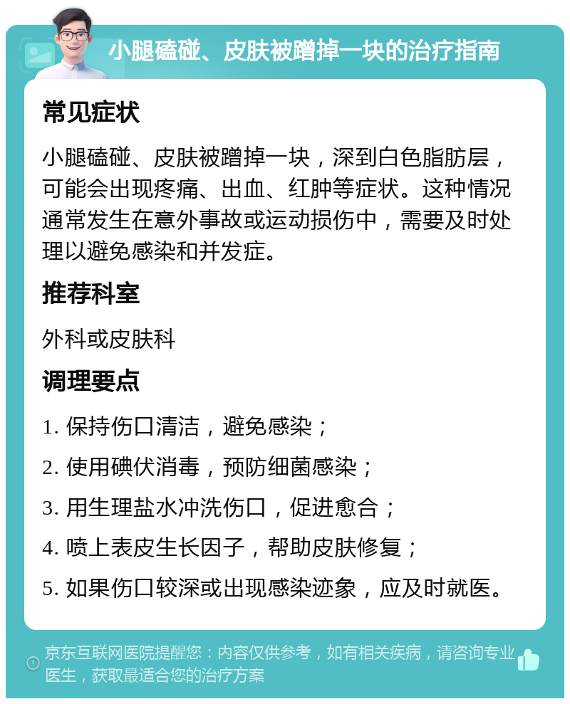 小腿磕碰、皮肤被蹭掉一块的治疗指南 常见症状 小腿磕碰、皮肤被蹭掉一块，深到白色脂肪层，可能会出现疼痛、出血、红肿等症状。这种情况通常发生在意外事故或运动损伤中，需要及时处理以避免感染和并发症。 推荐科室 外科或皮肤科 调理要点 1. 保持伤口清洁，避免感染； 2. 使用碘伏消毒，预防细菌感染； 3. 用生理盐水冲洗伤口，促进愈合； 4. 喷上表皮生长因子，帮助皮肤修复； 5. 如果伤口较深或出现感染迹象，应及时就医。