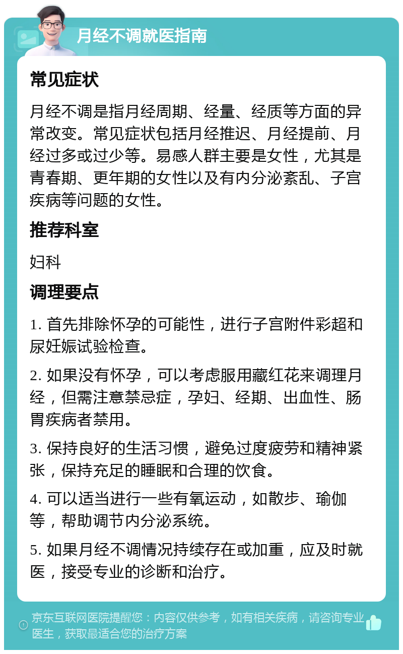 月经不调就医指南 常见症状 月经不调是指月经周期、经量、经质等方面的异常改变。常见症状包括月经推迟、月经提前、月经过多或过少等。易感人群主要是女性，尤其是青春期、更年期的女性以及有内分泌紊乱、子宫疾病等问题的女性。 推荐科室 妇科 调理要点 1. 首先排除怀孕的可能性，进行子宫附件彩超和尿妊娠试验检查。 2. 如果没有怀孕，可以考虑服用藏红花来调理月经，但需注意禁忌症，孕妇、经期、出血性、肠胃疾病者禁用。 3. 保持良好的生活习惯，避免过度疲劳和精神紧张，保持充足的睡眠和合理的饮食。 4. 可以适当进行一些有氧运动，如散步、瑜伽等，帮助调节内分泌系统。 5. 如果月经不调情况持续存在或加重，应及时就医，接受专业的诊断和治疗。