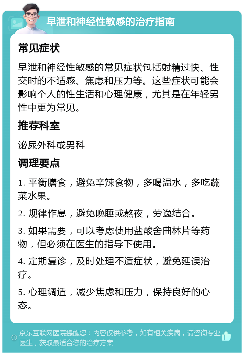 早泄和神经性敏感的治疗指南 常见症状 早泄和神经性敏感的常见症状包括射精过快、性交时的不适感、焦虑和压力等。这些症状可能会影响个人的性生活和心理健康，尤其是在年轻男性中更为常见。 推荐科室 泌尿外科或男科 调理要点 1. 平衡膳食，避免辛辣食物，多喝温水，多吃蔬菜水果。 2. 规律作息，避免晚睡或熬夜，劳逸结合。 3. 如果需要，可以考虑使用盐酸舍曲林片等药物，但必须在医生的指导下使用。 4. 定期复诊，及时处理不适症状，避免延误治疗。 5. 心理调适，减少焦虑和压力，保持良好的心态。