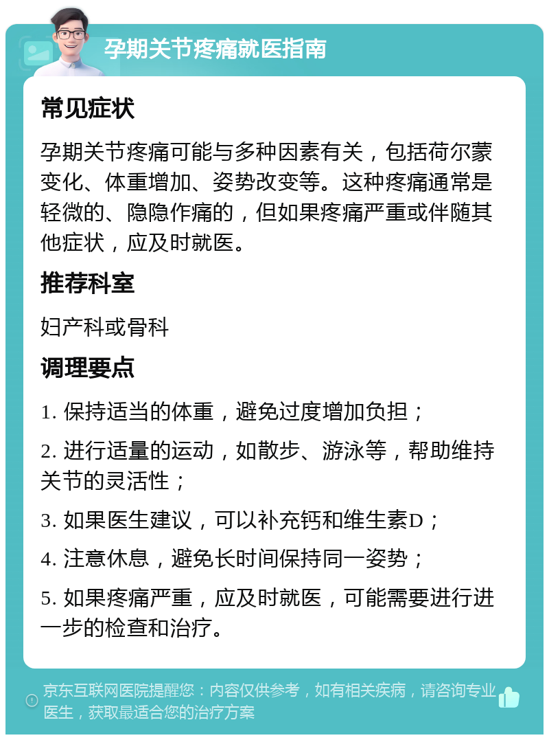 孕期关节疼痛就医指南 常见症状 孕期关节疼痛可能与多种因素有关，包括荷尔蒙变化、体重增加、姿势改变等。这种疼痛通常是轻微的、隐隐作痛的，但如果疼痛严重或伴随其他症状，应及时就医。 推荐科室 妇产科或骨科 调理要点 1. 保持适当的体重，避免过度增加负担； 2. 进行适量的运动，如散步、游泳等，帮助维持关节的灵活性； 3. 如果医生建议，可以补充钙和维生素D； 4. 注意休息，避免长时间保持同一姿势； 5. 如果疼痛严重，应及时就医，可能需要进行进一步的检查和治疗。