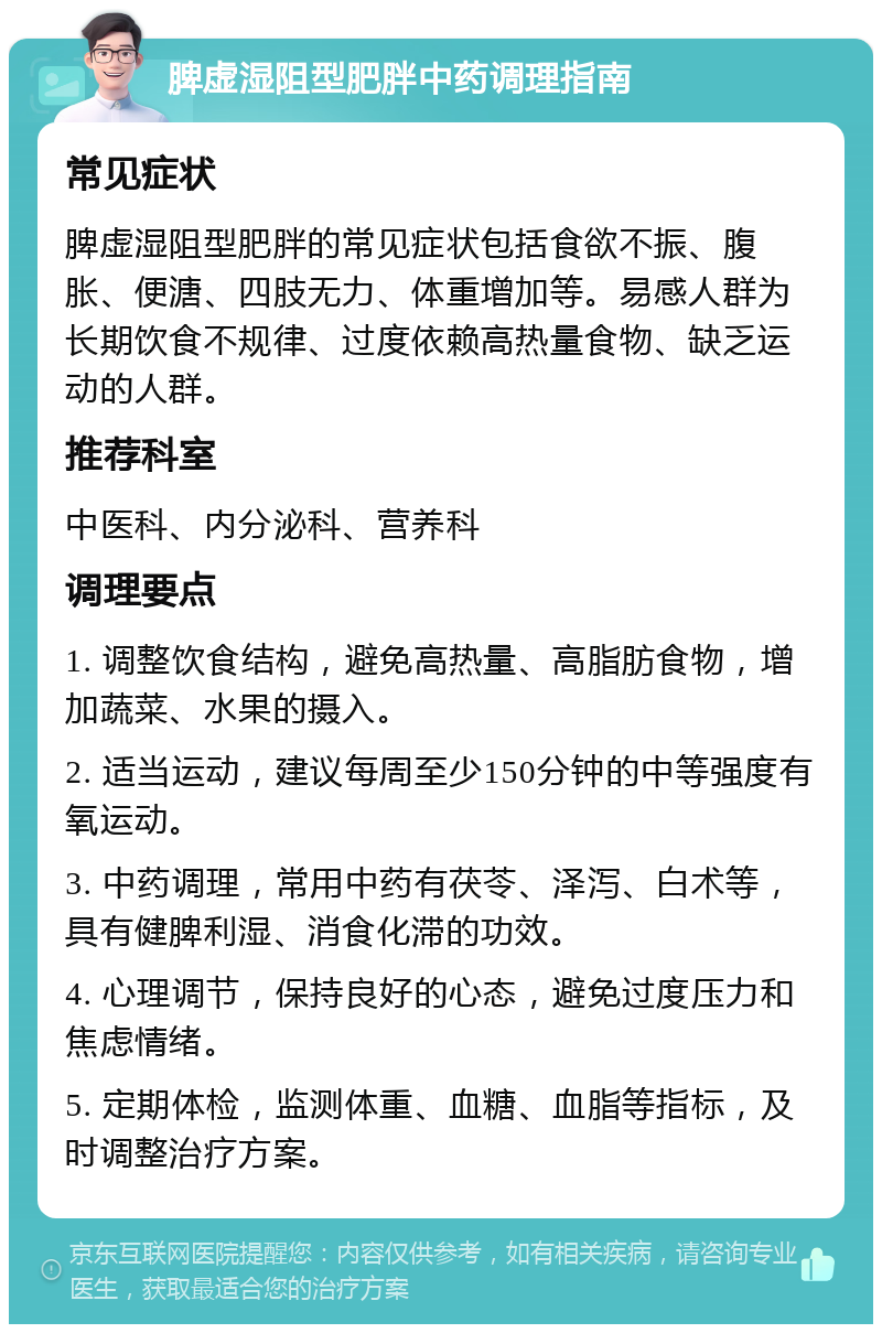 脾虚湿阻型肥胖中药调理指南 常见症状 脾虚湿阻型肥胖的常见症状包括食欲不振、腹胀、便溏、四肢无力、体重增加等。易感人群为长期饮食不规律、过度依赖高热量食物、缺乏运动的人群。 推荐科室 中医科、内分泌科、营养科 调理要点 1. 调整饮食结构，避免高热量、高脂肪食物，增加蔬菜、水果的摄入。 2. 适当运动，建议每周至少150分钟的中等强度有氧运动。 3. 中药调理，常用中药有茯苓、泽泻、白术等，具有健脾利湿、消食化滞的功效。 4. 心理调节，保持良好的心态，避免过度压力和焦虑情绪。 5. 定期体检，监测体重、血糖、血脂等指标，及时调整治疗方案。