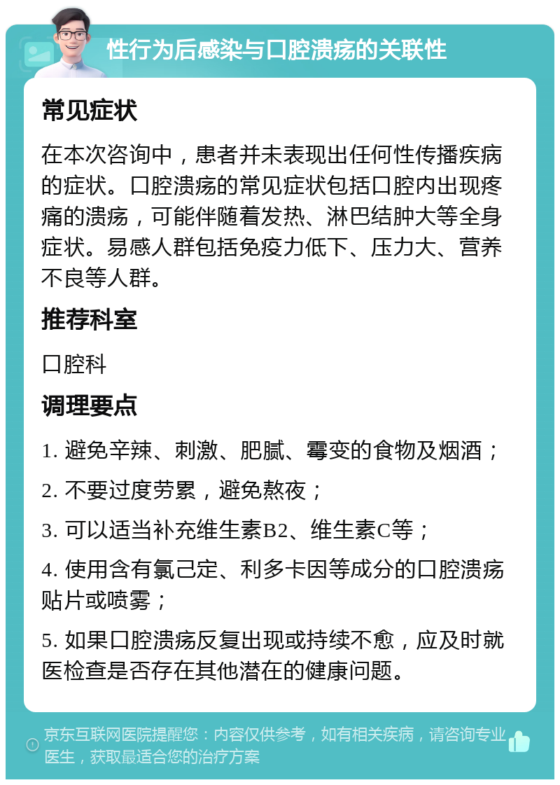 性行为后感染与口腔溃疡的关联性 常见症状 在本次咨询中，患者并未表现出任何性传播疾病的症状。口腔溃疡的常见症状包括口腔内出现疼痛的溃疡，可能伴随着发热、淋巴结肿大等全身症状。易感人群包括免疫力低下、压力大、营养不良等人群。 推荐科室 口腔科 调理要点 1. 避免辛辣、刺激、肥腻、霉变的食物及烟酒； 2. 不要过度劳累，避免熬夜； 3. 可以适当补充维生素B2、维生素C等； 4. 使用含有氯己定、利多卡因等成分的口腔溃疡贴片或喷雾； 5. 如果口腔溃疡反复出现或持续不愈，应及时就医检查是否存在其他潜在的健康问题。