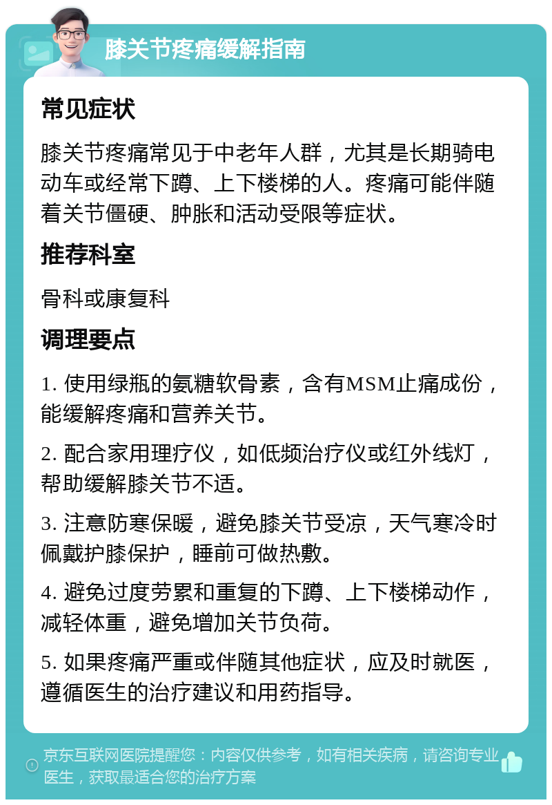 膝关节疼痛缓解指南 常见症状 膝关节疼痛常见于中老年人群，尤其是长期骑电动车或经常下蹲、上下楼梯的人。疼痛可能伴随着关节僵硬、肿胀和活动受限等症状。 推荐科室 骨科或康复科 调理要点 1. 使用绿瓶的氨糖软骨素，含有MSM止痛成份，能缓解疼痛和营养关节。 2. 配合家用理疗仪，如低频治疗仪或红外线灯，帮助缓解膝关节不适。 3. 注意防寒保暖，避免膝关节受凉，天气寒冷时佩戴护膝保护，睡前可做热敷。 4. 避免过度劳累和重复的下蹲、上下楼梯动作，减轻体重，避免增加关节负荷。 5. 如果疼痛严重或伴随其他症状，应及时就医，遵循医生的治疗建议和用药指导。