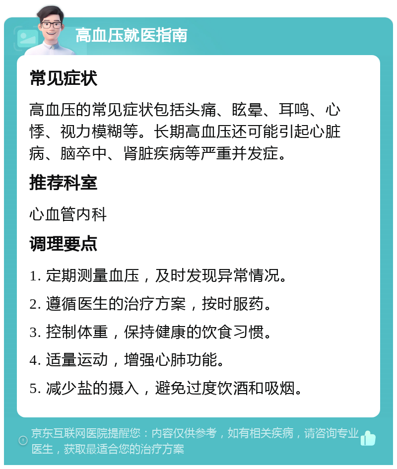 高血压就医指南 常见症状 高血压的常见症状包括头痛、眩晕、耳鸣、心悸、视力模糊等。长期高血压还可能引起心脏病、脑卒中、肾脏疾病等严重并发症。 推荐科室 心血管内科 调理要点 1. 定期测量血压，及时发现异常情况。 2. 遵循医生的治疗方案，按时服药。 3. 控制体重，保持健康的饮食习惯。 4. 适量运动，增强心肺功能。 5. 减少盐的摄入，避免过度饮酒和吸烟。