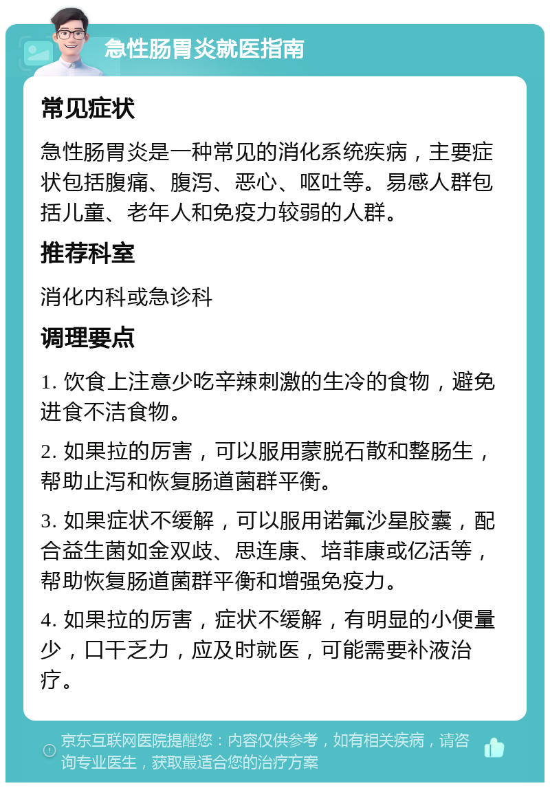 急性肠胃炎就医指南 常见症状 急性肠胃炎是一种常见的消化系统疾病，主要症状包括腹痛、腹泻、恶心、呕吐等。易感人群包括儿童、老年人和免疫力较弱的人群。 推荐科室 消化内科或急诊科 调理要点 1. 饮食上注意少吃辛辣刺激的生冷的食物，避免进食不洁食物。 2. 如果拉的厉害，可以服用蒙脱石散和整肠生，帮助止泻和恢复肠道菌群平衡。 3. 如果症状不缓解，可以服用诺氟沙星胶囊，配合益生菌如金双歧、思连康、培菲康或亿活等，帮助恢复肠道菌群平衡和增强免疫力。 4. 如果拉的厉害，症状不缓解，有明显的小便量少，口干乏力，应及时就医，可能需要补液治疗。