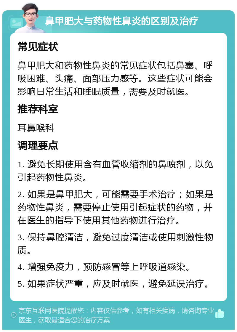 鼻甲肥大与药物性鼻炎的区别及治疗 常见症状 鼻甲肥大和药物性鼻炎的常见症状包括鼻塞、呼吸困难、头痛、面部压力感等。这些症状可能会影响日常生活和睡眠质量，需要及时就医。 推荐科室 耳鼻喉科 调理要点 1. 避免长期使用含有血管收缩剂的鼻喷剂，以免引起药物性鼻炎。 2. 如果是鼻甲肥大，可能需要手术治疗；如果是药物性鼻炎，需要停止使用引起症状的药物，并在医生的指导下使用其他药物进行治疗。 3. 保持鼻腔清洁，避免过度清洁或使用刺激性物质。 4. 增强免疫力，预防感冒等上呼吸道感染。 5. 如果症状严重，应及时就医，避免延误治疗。