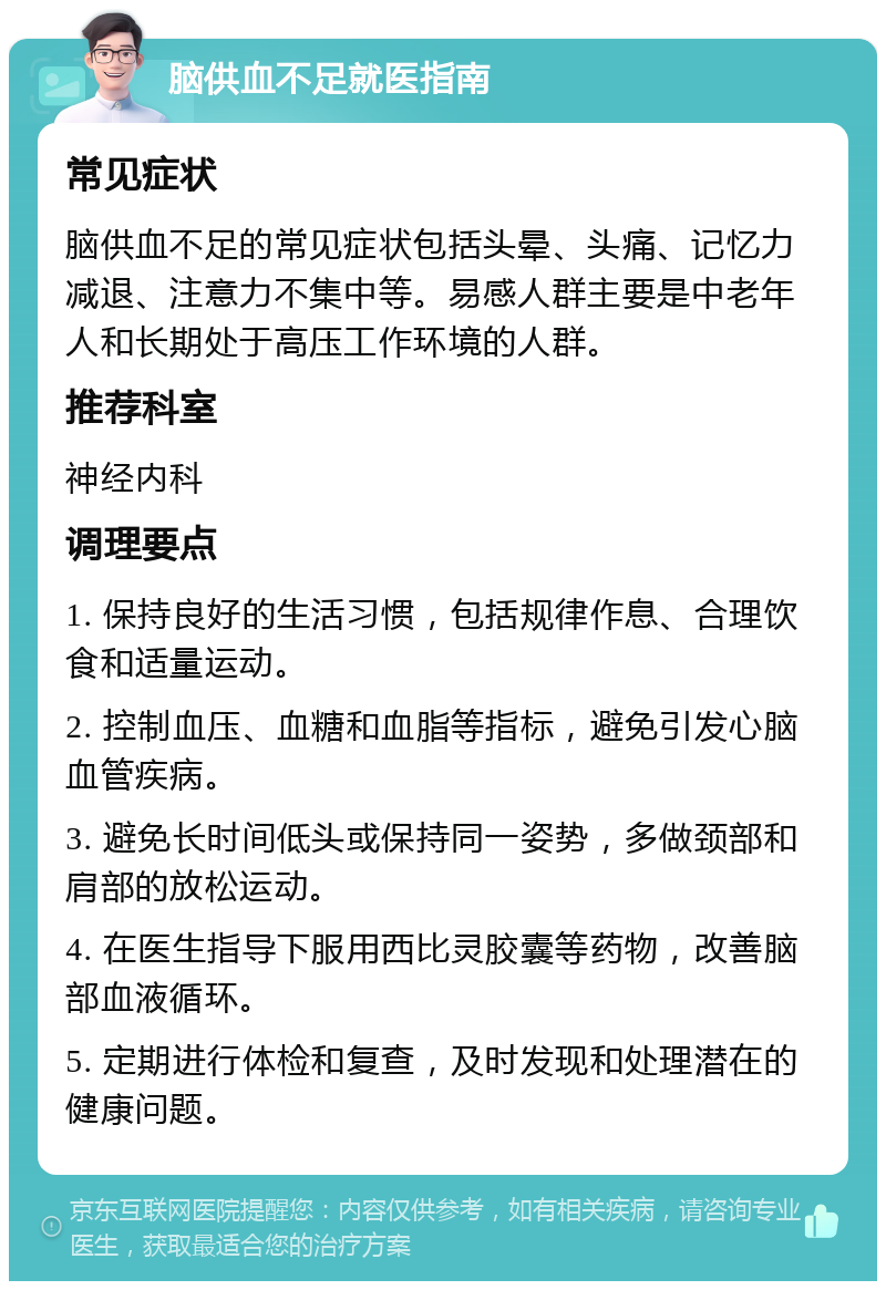 脑供血不足就医指南 常见症状 脑供血不足的常见症状包括头晕、头痛、记忆力减退、注意力不集中等。易感人群主要是中老年人和长期处于高压工作环境的人群。 推荐科室 神经内科 调理要点 1. 保持良好的生活习惯，包括规律作息、合理饮食和适量运动。 2. 控制血压、血糖和血脂等指标，避免引发心脑血管疾病。 3. 避免长时间低头或保持同一姿势，多做颈部和肩部的放松运动。 4. 在医生指导下服用西比灵胶囊等药物，改善脑部血液循环。 5. 定期进行体检和复查，及时发现和处理潜在的健康问题。