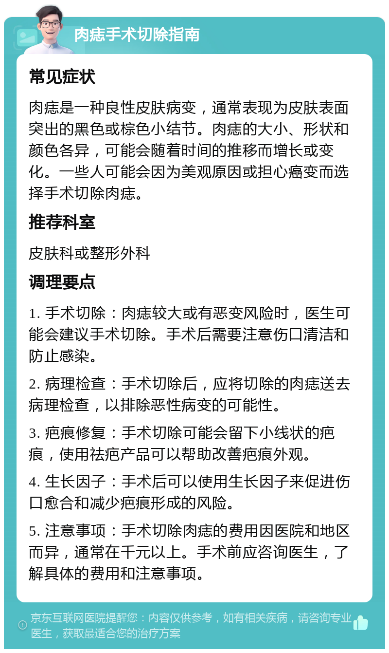 肉痣手术切除指南 常见症状 肉痣是一种良性皮肤病变，通常表现为皮肤表面突出的黑色或棕色小结节。肉痣的大小、形状和颜色各异，可能会随着时间的推移而增长或变化。一些人可能会因为美观原因或担心癌变而选择手术切除肉痣。 推荐科室 皮肤科或整形外科 调理要点 1. 手术切除：肉痣较大或有恶变风险时，医生可能会建议手术切除。手术后需要注意伤口清洁和防止感染。 2. 病理检查：手术切除后，应将切除的肉痣送去病理检查，以排除恶性病变的可能性。 3. 疤痕修复：手术切除可能会留下小线状的疤痕，使用祛疤产品可以帮助改善疤痕外观。 4. 生长因子：手术后可以使用生长因子来促进伤口愈合和减少疤痕形成的风险。 5. 注意事项：手术切除肉痣的费用因医院和地区而异，通常在千元以上。手术前应咨询医生，了解具体的费用和注意事项。