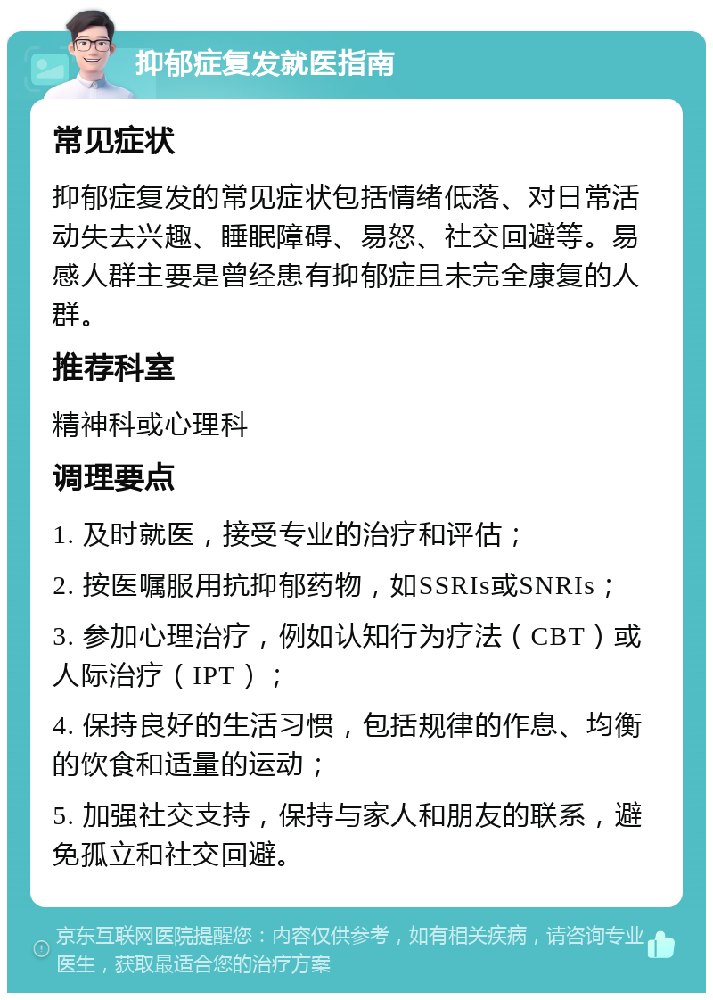 抑郁症复发就医指南 常见症状 抑郁症复发的常见症状包括情绪低落、对日常活动失去兴趣、睡眠障碍、易怒、社交回避等。易感人群主要是曾经患有抑郁症且未完全康复的人群。 推荐科室 精神科或心理科 调理要点 1. 及时就医，接受专业的治疗和评估； 2. 按医嘱服用抗抑郁药物，如SSRIs或SNRIs； 3. 参加心理治疗，例如认知行为疗法（CBT）或人际治疗（IPT）； 4. 保持良好的生活习惯，包括规律的作息、均衡的饮食和适量的运动； 5. 加强社交支持，保持与家人和朋友的联系，避免孤立和社交回避。