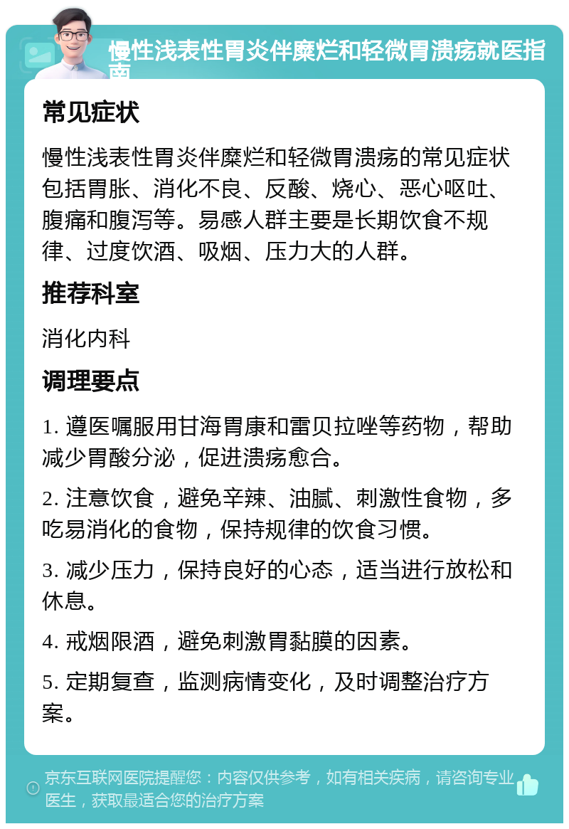 慢性浅表性胃炎伴糜烂和轻微胃溃疡就医指南 常见症状 慢性浅表性胃炎伴糜烂和轻微胃溃疡的常见症状包括胃胀、消化不良、反酸、烧心、恶心呕吐、腹痛和腹泻等。易感人群主要是长期饮食不规律、过度饮酒、吸烟、压力大的人群。 推荐科室 消化内科 调理要点 1. 遵医嘱服用甘海胃康和雷贝拉唑等药物，帮助减少胃酸分泌，促进溃疡愈合。 2. 注意饮食，避免辛辣、油腻、刺激性食物，多吃易消化的食物，保持规律的饮食习惯。 3. 减少压力，保持良好的心态，适当进行放松和休息。 4. 戒烟限酒，避免刺激胃黏膜的因素。 5. 定期复查，监测病情变化，及时调整治疗方案。