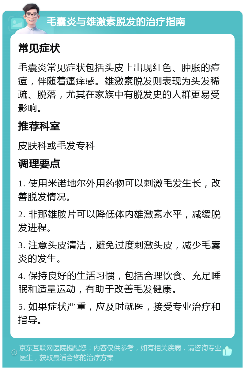 毛囊炎与雄激素脱发的治疗指南 常见症状 毛囊炎常见症状包括头皮上出现红色、肿胀的痘痘，伴随着瘙痒感。雄激素脱发则表现为头发稀疏、脱落，尤其在家族中有脱发史的人群更易受影响。 推荐科室 皮肤科或毛发专科 调理要点 1. 使用米诺地尔外用药物可以刺激毛发生长，改善脱发情况。 2. 非那雄胺片可以降低体内雄激素水平，减缓脱发进程。 3. 注意头皮清洁，避免过度刺激头皮，减少毛囊炎的发生。 4. 保持良好的生活习惯，包括合理饮食、充足睡眠和适量运动，有助于改善毛发健康。 5. 如果症状严重，应及时就医，接受专业治疗和指导。