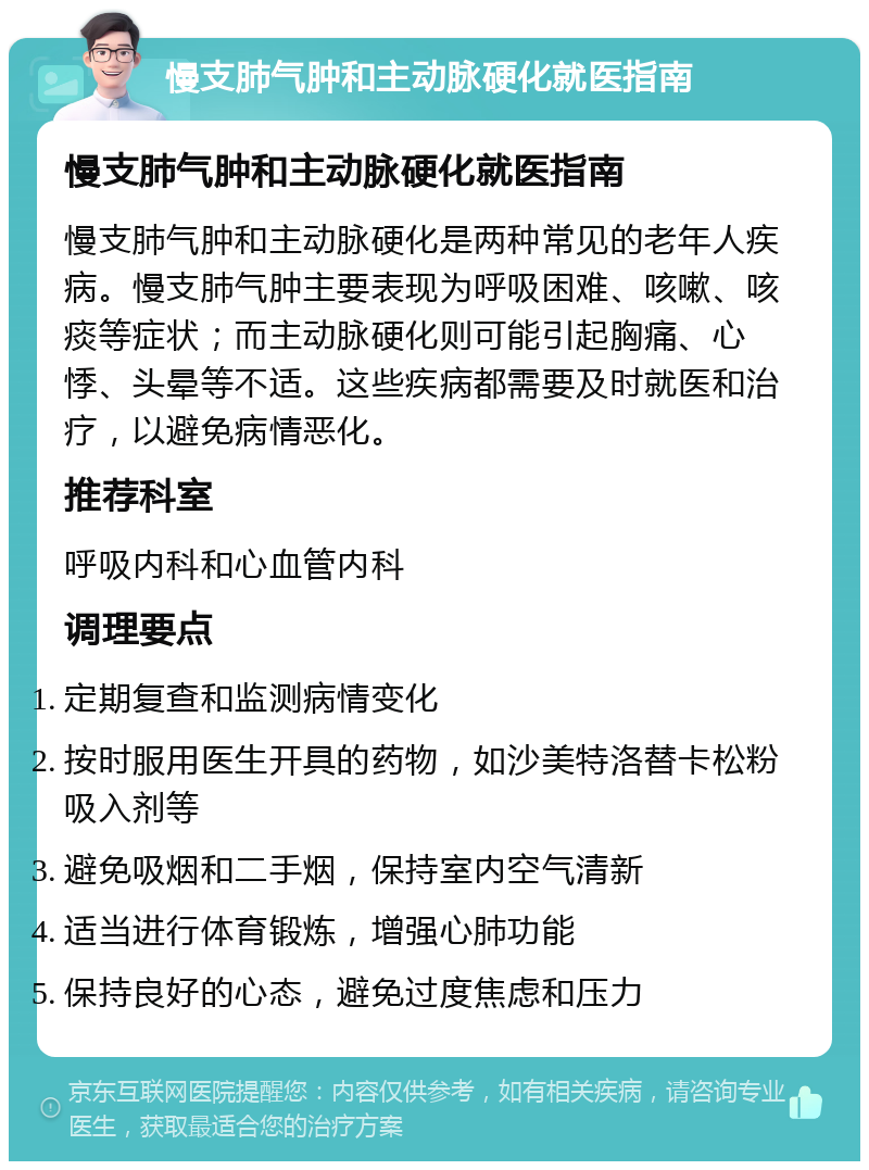 慢支肺气肿和主动脉硬化就医指南 慢支肺气肿和主动脉硬化就医指南 慢支肺气肿和主动脉硬化是两种常见的老年人疾病。慢支肺气肿主要表现为呼吸困难、咳嗽、咳痰等症状；而主动脉硬化则可能引起胸痛、心悸、头晕等不适。这些疾病都需要及时就医和治疗，以避免病情恶化。 推荐科室 呼吸内科和心血管内科 调理要点 定期复查和监测病情变化 按时服用医生开具的药物，如沙美特洛替卡松粉吸入剂等 避免吸烟和二手烟，保持室内空气清新 适当进行体育锻炼，增强心肺功能 保持良好的心态，避免过度焦虑和压力