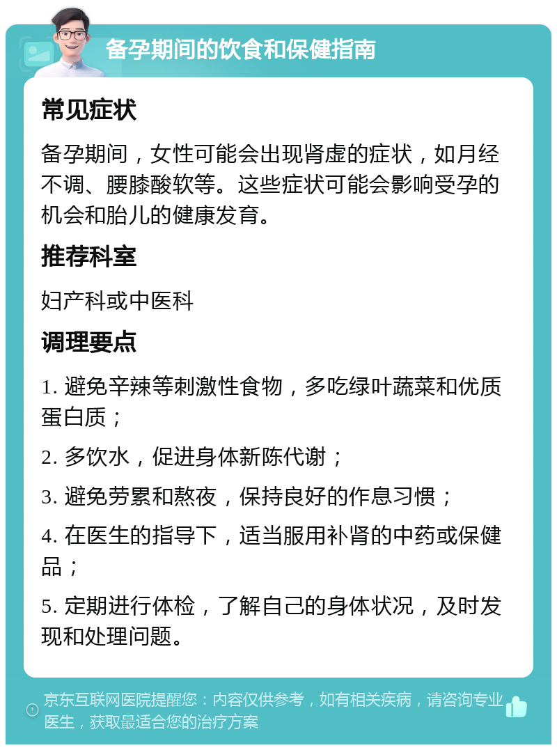 备孕期间的饮食和保健指南 常见症状 备孕期间，女性可能会出现肾虚的症状，如月经不调、腰膝酸软等。这些症状可能会影响受孕的机会和胎儿的健康发育。 推荐科室 妇产科或中医科 调理要点 1. 避免辛辣等刺激性食物，多吃绿叶蔬菜和优质蛋白质； 2. 多饮水，促进身体新陈代谢； 3. 避免劳累和熬夜，保持良好的作息习惯； 4. 在医生的指导下，适当服用补肾的中药或保健品； 5. 定期进行体检，了解自己的身体状况，及时发现和处理问题。