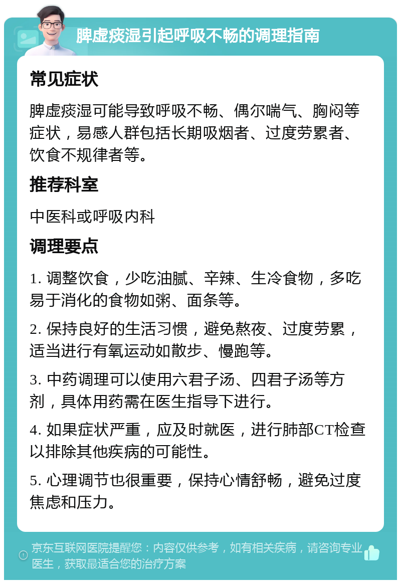 脾虚痰湿引起呼吸不畅的调理指南 常见症状 脾虚痰湿可能导致呼吸不畅、偶尔喘气、胸闷等症状，易感人群包括长期吸烟者、过度劳累者、饮食不规律者等。 推荐科室 中医科或呼吸内科 调理要点 1. 调整饮食，少吃油腻、辛辣、生冷食物，多吃易于消化的食物如粥、面条等。 2. 保持良好的生活习惯，避免熬夜、过度劳累，适当进行有氧运动如散步、慢跑等。 3. 中药调理可以使用六君子汤、四君子汤等方剂，具体用药需在医生指导下进行。 4. 如果症状严重，应及时就医，进行肺部CT检查以排除其他疾病的可能性。 5. 心理调节也很重要，保持心情舒畅，避免过度焦虑和压力。