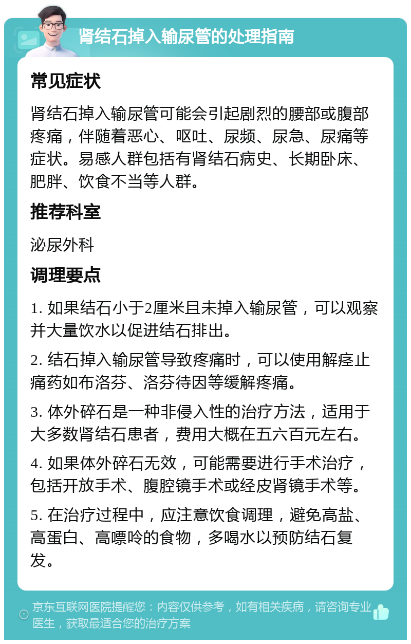 肾结石掉入输尿管的处理指南 常见症状 肾结石掉入输尿管可能会引起剧烈的腰部或腹部疼痛，伴随着恶心、呕吐、尿频、尿急、尿痛等症状。易感人群包括有肾结石病史、长期卧床、肥胖、饮食不当等人群。 推荐科室 泌尿外科 调理要点 1. 如果结石小于2厘米且未掉入输尿管，可以观察并大量饮水以促进结石排出。 2. 结石掉入输尿管导致疼痛时，可以使用解痉止痛药如布洛芬、洛芬待因等缓解疼痛。 3. 体外碎石是一种非侵入性的治疗方法，适用于大多数肾结石患者，费用大概在五六百元左右。 4. 如果体外碎石无效，可能需要进行手术治疗，包括开放手术、腹腔镜手术或经皮肾镜手术等。 5. 在治疗过程中，应注意饮食调理，避免高盐、高蛋白、高嘌呤的食物，多喝水以预防结石复发。