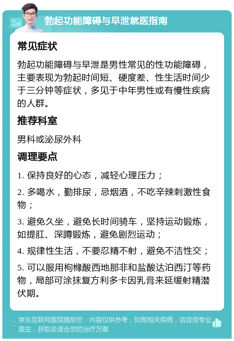 勃起功能障碍与早泄就医指南 常见症状 勃起功能障碍与早泄是男性常见的性功能障碍，主要表现为勃起时间短、硬度差、性生活时间少于三分钟等症状，多见于中年男性或有慢性疾病的人群。 推荐科室 男科或泌尿外科 调理要点 1. 保持良好的心态，减轻心理压力； 2. 多喝水，勤排尿，忌烟酒，不吃辛辣刺激性食物； 3. 避免久坐，避免长时间骑车，坚持运动锻炼，如提肛、深蹲锻炼，避免剧烈运动； 4. 规律性生活，不要忍精不射，避免不洁性交； 5. 可以服用枸橼酸西地那非和盐酸达泊西汀等药物，局部可涂抹复方利多卡因乳膏来延缓射精潜伏期。