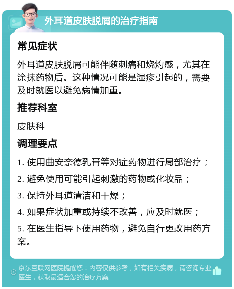 外耳道皮肤脱屑的治疗指南 常见症状 外耳道皮肤脱屑可能伴随刺痛和烧灼感，尤其在涂抹药物后。这种情况可能是湿疹引起的，需要及时就医以避免病情加重。 推荐科室 皮肤科 调理要点 1. 使用曲安奈德乳膏等对症药物进行局部治疗； 2. 避免使用可能引起刺激的药物或化妆品； 3. 保持外耳道清洁和干燥； 4. 如果症状加重或持续不改善，应及时就医； 5. 在医生指导下使用药物，避免自行更改用药方案。