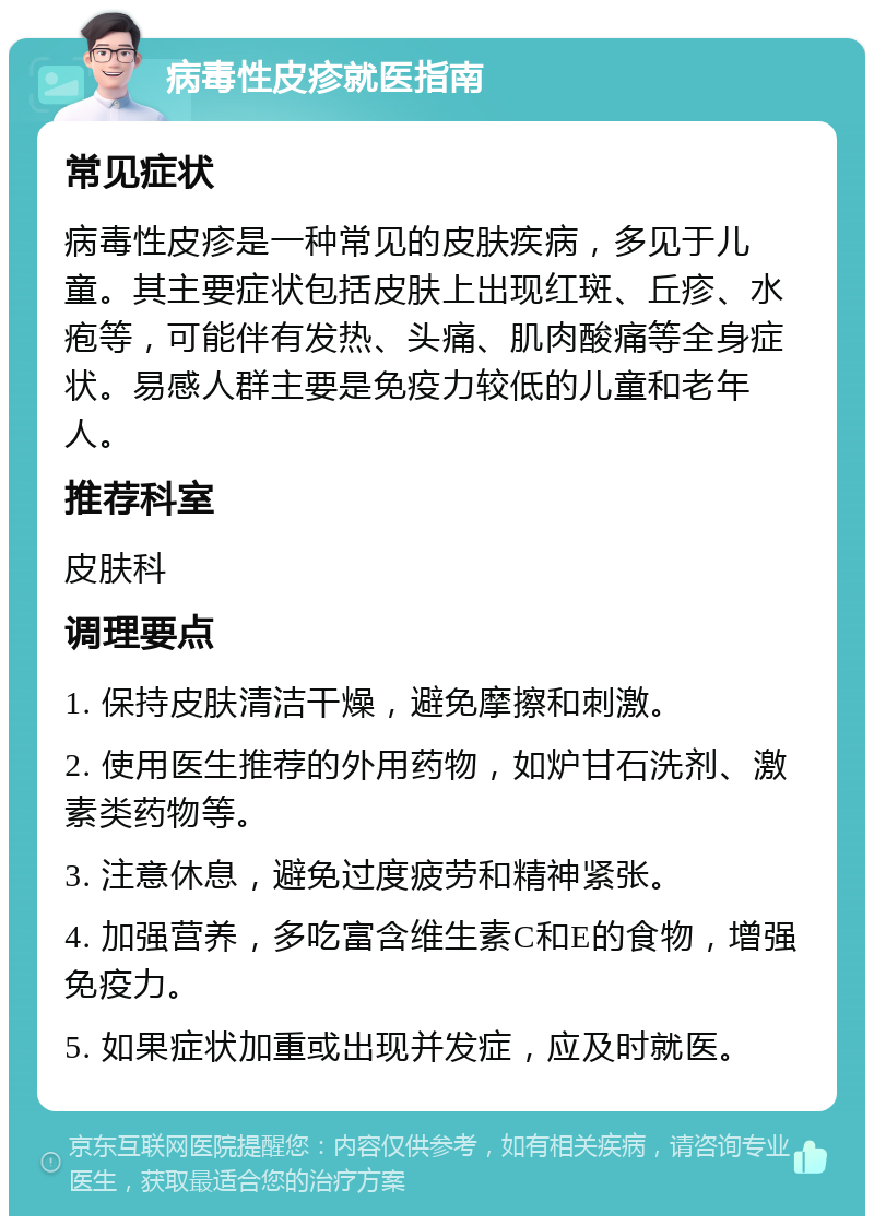 病毒性皮疹就医指南 常见症状 病毒性皮疹是一种常见的皮肤疾病，多见于儿童。其主要症状包括皮肤上出现红斑、丘疹、水疱等，可能伴有发热、头痛、肌肉酸痛等全身症状。易感人群主要是免疫力较低的儿童和老年人。 推荐科室 皮肤科 调理要点 1. 保持皮肤清洁干燥，避免摩擦和刺激。 2. 使用医生推荐的外用药物，如炉甘石洗剂、激素类药物等。 3. 注意休息，避免过度疲劳和精神紧张。 4. 加强营养，多吃富含维生素C和E的食物，增强免疫力。 5. 如果症状加重或出现并发症，应及时就医。