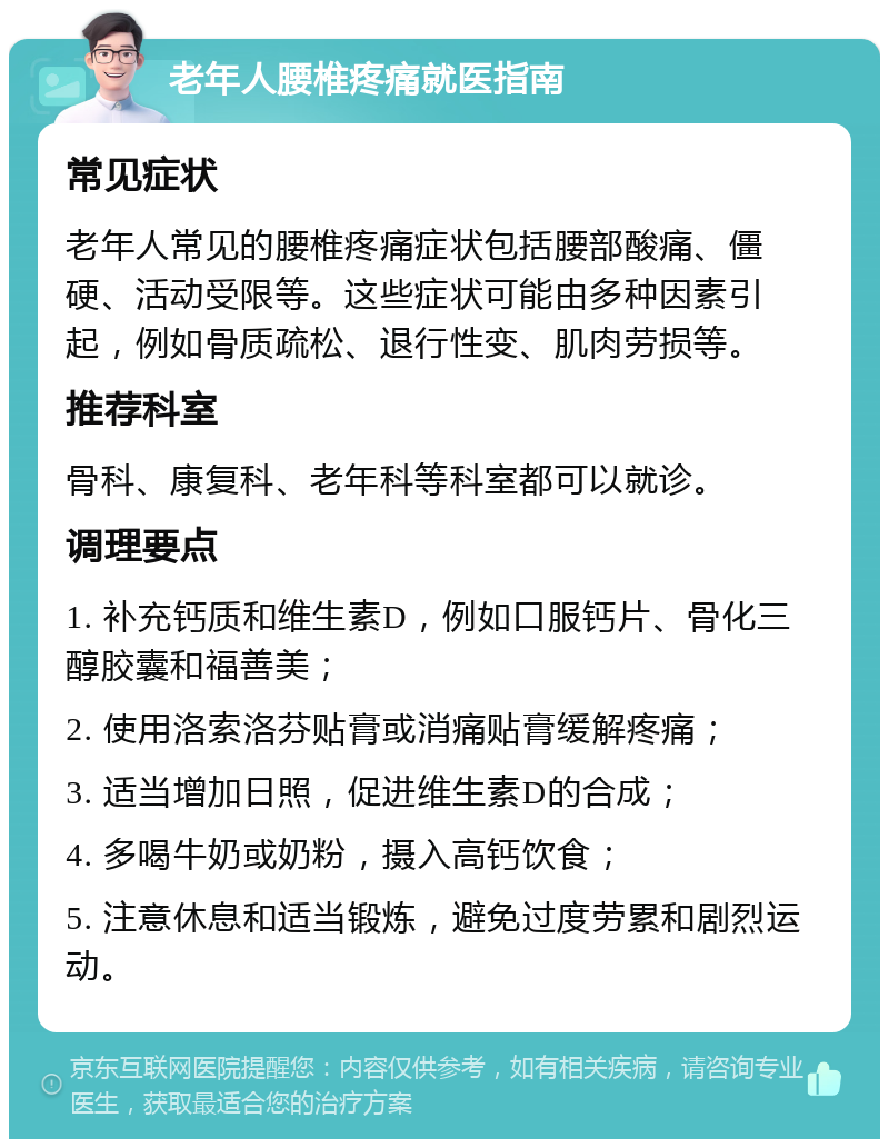 老年人腰椎疼痛就医指南 常见症状 老年人常见的腰椎疼痛症状包括腰部酸痛、僵硬、活动受限等。这些症状可能由多种因素引起，例如骨质疏松、退行性变、肌肉劳损等。 推荐科室 骨科、康复科、老年科等科室都可以就诊。 调理要点 1. 补充钙质和维生素D，例如口服钙片、骨化三醇胶囊和福善美； 2. 使用洛索洛芬贴膏或消痛贴膏缓解疼痛； 3. 适当增加日照，促进维生素D的合成； 4. 多喝牛奶或奶粉，摄入高钙饮食； 5. 注意休息和适当锻炼，避免过度劳累和剧烈运动。