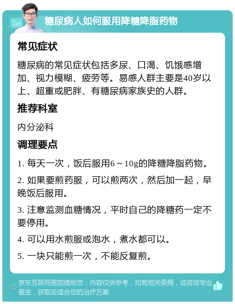 糖尿病人如何服用降糖降脂药物 常见症状 糖尿病的常见症状包括多尿、口渴、饥饿感增加、视力模糊、疲劳等。易感人群主要是40岁以上、超重或肥胖、有糖尿病家族史的人群。 推荐科室 内分泌科 调理要点 1. 每天一次，饭后服用6～10g的降糖降脂药物。 2. 如果要煎药服，可以煎两次，然后加一起，早晚饭后服用。 3. 注意监测血糖情况，平时自己的降糖药一定不要停用。 4. 可以用水煎服或泡水，煮水都可以。 5. 一块只能煎一次，不能反复煎。