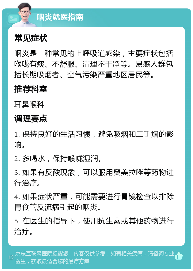 咽炎就医指南 常见症状 咽炎是一种常见的上呼吸道感染，主要症状包括喉咙有痰、不舒服、清理不干净等。易感人群包括长期吸烟者、空气污染严重地区居民等。 推荐科室 耳鼻喉科 调理要点 1. 保持良好的生活习惯，避免吸烟和二手烟的影响。 2. 多喝水，保持喉咙湿润。 3. 如果有反酸现象，可以服用奥美拉唑等药物进行治疗。 4. 如果症状严重，可能需要进行胃镜检查以排除胃食管反流病引起的咽炎。 5. 在医生的指导下，使用抗生素或其他药物进行治疗。