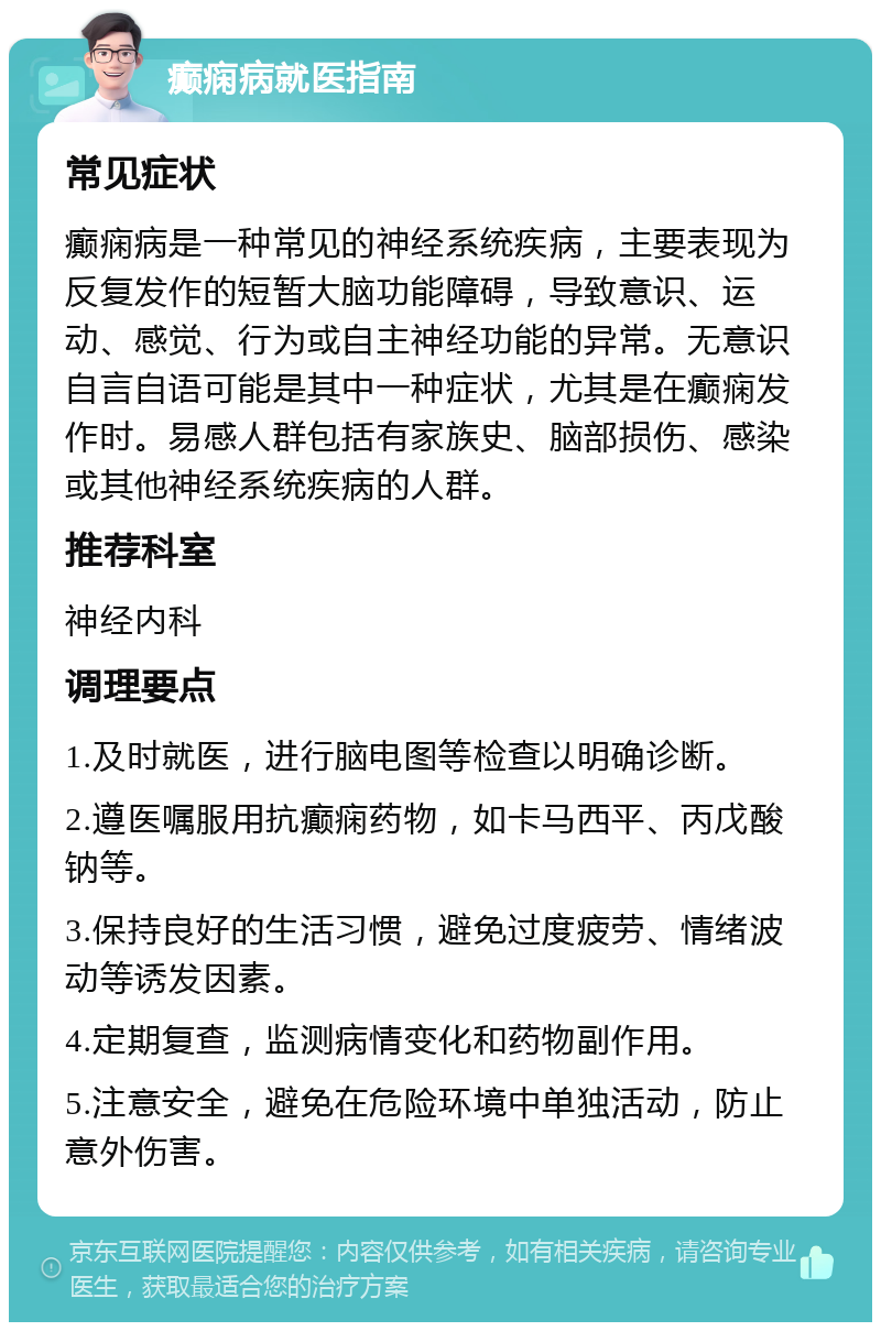 癫痫病就医指南 常见症状 癫痫病是一种常见的神经系统疾病，主要表现为反复发作的短暂大脑功能障碍，导致意识、运动、感觉、行为或自主神经功能的异常。无意识自言自语可能是其中一种症状，尤其是在癫痫发作时。易感人群包括有家族史、脑部损伤、感染或其他神经系统疾病的人群。 推荐科室 神经内科 调理要点 1.及时就医，进行脑电图等检查以明确诊断。 2.遵医嘱服用抗癫痫药物，如卡马西平、丙戊酸钠等。 3.保持良好的生活习惯，避免过度疲劳、情绪波动等诱发因素。 4.定期复查，监测病情变化和药物副作用。 5.注意安全，避免在危险环境中单独活动，防止意外伤害。