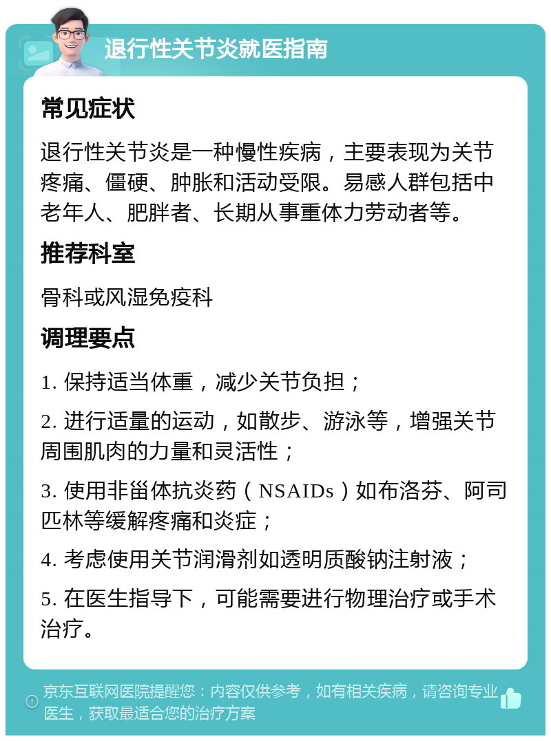 退行性关节炎就医指南 常见症状 退行性关节炎是一种慢性疾病，主要表现为关节疼痛、僵硬、肿胀和活动受限。易感人群包括中老年人、肥胖者、长期从事重体力劳动者等。 推荐科室 骨科或风湿免疫科 调理要点 1. 保持适当体重，减少关节负担； 2. 进行适量的运动，如散步、游泳等，增强关节周围肌肉的力量和灵活性； 3. 使用非甾体抗炎药（NSAIDs）如布洛芬、阿司匹林等缓解疼痛和炎症； 4. 考虑使用关节润滑剂如透明质酸钠注射液； 5. 在医生指导下，可能需要进行物理治疗或手术治疗。