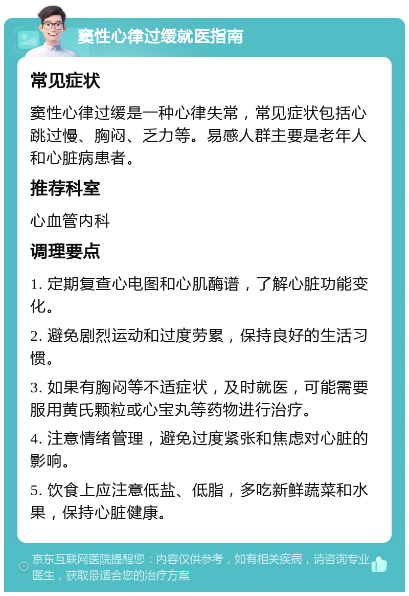 窦性心律过缓就医指南 常见症状 窦性心律过缓是一种心律失常，常见症状包括心跳过慢、胸闷、乏力等。易感人群主要是老年人和心脏病患者。 推荐科室 心血管内科 调理要点 1. 定期复查心电图和心肌酶谱，了解心脏功能变化。 2. 避免剧烈运动和过度劳累，保持良好的生活习惯。 3. 如果有胸闷等不适症状，及时就医，可能需要服用黄氏颗粒或心宝丸等药物进行治疗。 4. 注意情绪管理，避免过度紧张和焦虑对心脏的影响。 5. 饮食上应注意低盐、低脂，多吃新鲜蔬菜和水果，保持心脏健康。