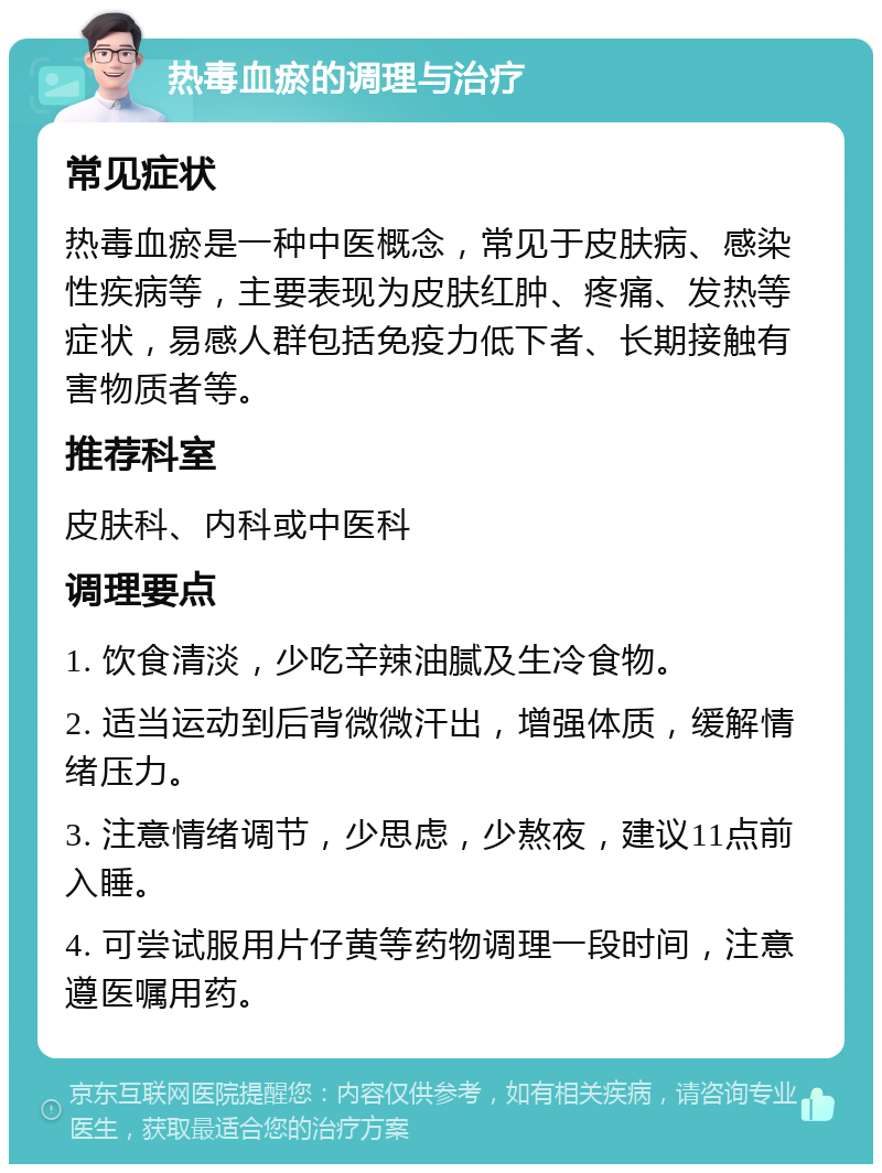 热毒血瘀的调理与治疗 常见症状 热毒血瘀是一种中医概念，常见于皮肤病、感染性疾病等，主要表现为皮肤红肿、疼痛、发热等症状，易感人群包括免疫力低下者、长期接触有害物质者等。 推荐科室 皮肤科、内科或中医科 调理要点 1. 饮食清淡，少吃辛辣油腻及生冷食物。 2. 适当运动到后背微微汗出，增强体质，缓解情绪压力。 3. 注意情绪调节，少思虑，少熬夜，建议11点前入睡。 4. 可尝试服用片仔黄等药物调理一段时间，注意遵医嘱用药。