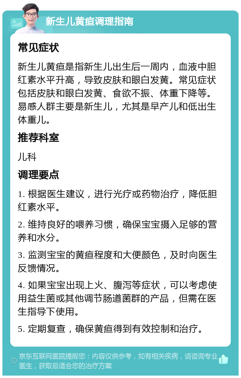 新生儿黄疸调理指南 常见症状 新生儿黄疸是指新生儿出生后一周内，血液中胆红素水平升高，导致皮肤和眼白发黄。常见症状包括皮肤和眼白发黄、食欲不振、体重下降等。易感人群主要是新生儿，尤其是早产儿和低出生体重儿。 推荐科室 儿科 调理要点 1. 根据医生建议，进行光疗或药物治疗，降低胆红素水平。 2. 维持良好的喂养习惯，确保宝宝摄入足够的营养和水分。 3. 监测宝宝的黄疸程度和大便颜色，及时向医生反馈情况。 4. 如果宝宝出现上火、腹泻等症状，可以考虑使用益生菌或其他调节肠道菌群的产品，但需在医生指导下使用。 5. 定期复查，确保黄疸得到有效控制和治疗。