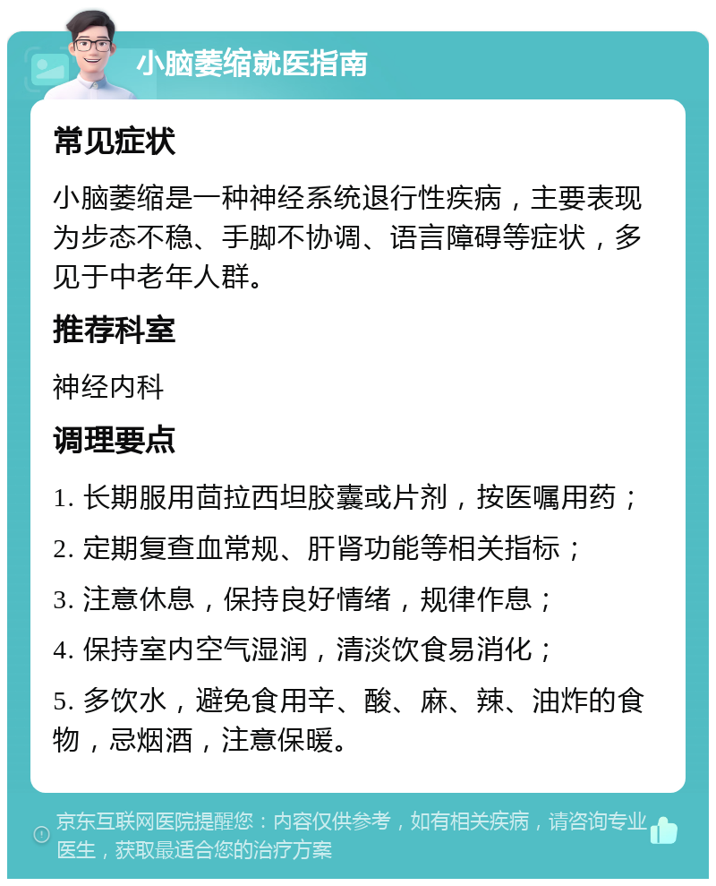 小脑萎缩就医指南 常见症状 小脑萎缩是一种神经系统退行性疾病，主要表现为步态不稳、手脚不协调、语言障碍等症状，多见于中老年人群。 推荐科室 神经内科 调理要点 1. 长期服用茴拉西坦胶囊或片剂，按医嘱用药； 2. 定期复查血常规、肝肾功能等相关指标； 3. 注意休息，保持良好情绪，规律作息； 4. 保持室内空气湿润，清淡饮食易消化； 5. 多饮水，避免食用辛、酸、麻、辣、油炸的食物，忌烟酒，注意保暖。