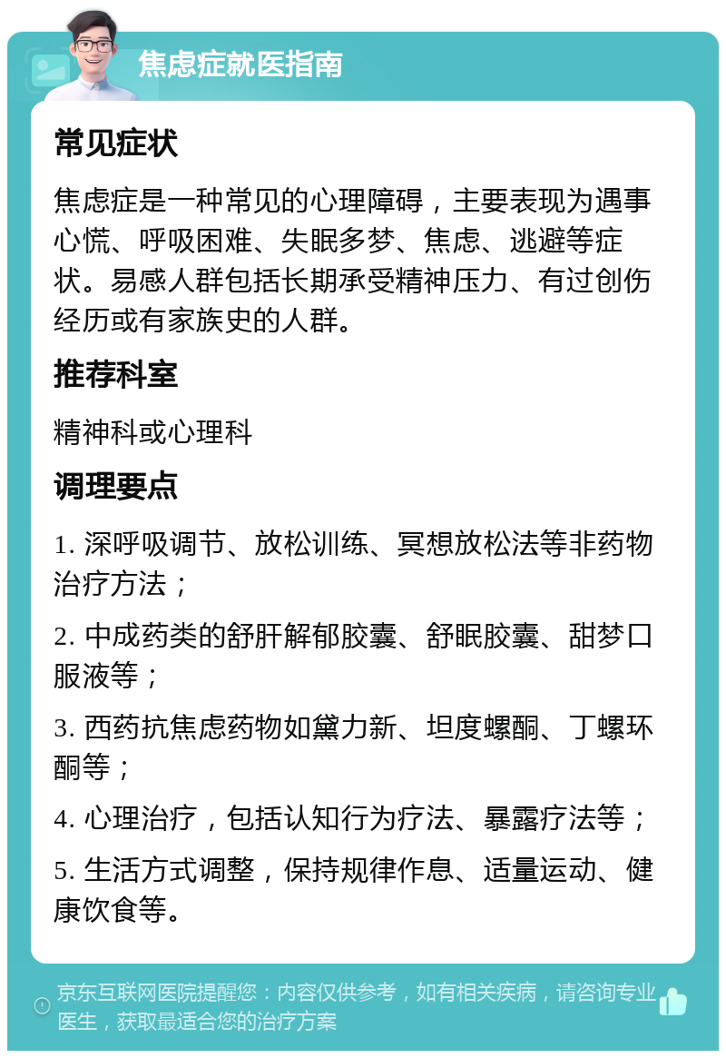 焦虑症就医指南 常见症状 焦虑症是一种常见的心理障碍，主要表现为遇事心慌、呼吸困难、失眠多梦、焦虑、逃避等症状。易感人群包括长期承受精神压力、有过创伤经历或有家族史的人群。 推荐科室 精神科或心理科 调理要点 1. 深呼吸调节、放松训练、冥想放松法等非药物治疗方法； 2. 中成药类的舒肝解郁胶囊、舒眠胶囊、甜梦口服液等； 3. 西药抗焦虑药物如黛力新、坦度螺酮、丁螺环酮等； 4. 心理治疗，包括认知行为疗法、暴露疗法等； 5. 生活方式调整，保持规律作息、适量运动、健康饮食等。