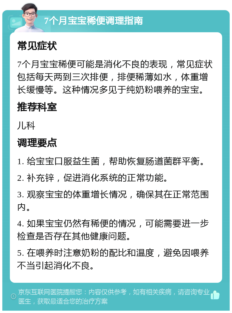 7个月宝宝稀便调理指南 常见症状 7个月宝宝稀便可能是消化不良的表现，常见症状包括每天两到三次排便，排便稀薄如水，体重增长缓慢等。这种情况多见于纯奶粉喂养的宝宝。 推荐科室 儿科 调理要点 1. 给宝宝口服益生菌，帮助恢复肠道菌群平衡。 2. 补充锌，促进消化系统的正常功能。 3. 观察宝宝的体重增长情况，确保其在正常范围内。 4. 如果宝宝仍然有稀便的情况，可能需要进一步检查是否存在其他健康问题。 5. 在喂养时注意奶粉的配比和温度，避免因喂养不当引起消化不良。