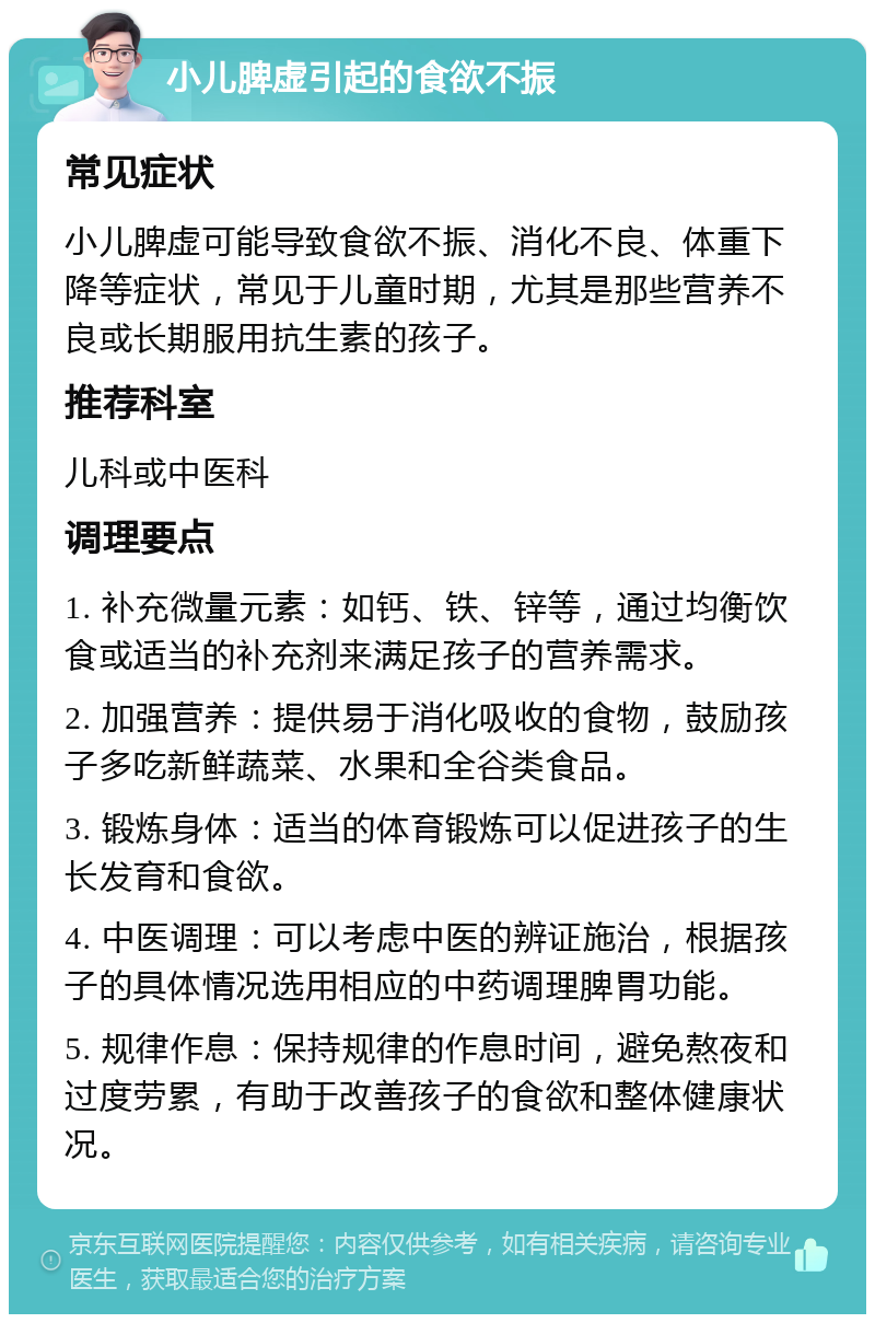 小儿脾虚引起的食欲不振 常见症状 小儿脾虚可能导致食欲不振、消化不良、体重下降等症状，常见于儿童时期，尤其是那些营养不良或长期服用抗生素的孩子。 推荐科室 儿科或中医科 调理要点 1. 补充微量元素：如钙、铁、锌等，通过均衡饮食或适当的补充剂来满足孩子的营养需求。 2. 加强营养：提供易于消化吸收的食物，鼓励孩子多吃新鲜蔬菜、水果和全谷类食品。 3. 锻炼身体：适当的体育锻炼可以促进孩子的生长发育和食欲。 4. 中医调理：可以考虑中医的辨证施治，根据孩子的具体情况选用相应的中药调理脾胃功能。 5. 规律作息：保持规律的作息时间，避免熬夜和过度劳累，有助于改善孩子的食欲和整体健康状况。