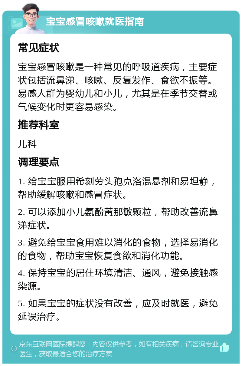 宝宝感冒咳嗽就医指南 常见症状 宝宝感冒咳嗽是一种常见的呼吸道疾病，主要症状包括流鼻涕、咳嗽、反复发作、食欲不振等。易感人群为婴幼儿和小儿，尤其是在季节交替或气候变化时更容易感染。 推荐科室 儿科 调理要点 1. 给宝宝服用希刻劳头孢克洛混悬剂和易坦静，帮助缓解咳嗽和感冒症状。 2. 可以添加小儿氨酚黄那敏颗粒，帮助改善流鼻涕症状。 3. 避免给宝宝食用难以消化的食物，选择易消化的食物，帮助宝宝恢复食欲和消化功能。 4. 保持宝宝的居住环境清洁、通风，避免接触感染源。 5. 如果宝宝的症状没有改善，应及时就医，避免延误治疗。