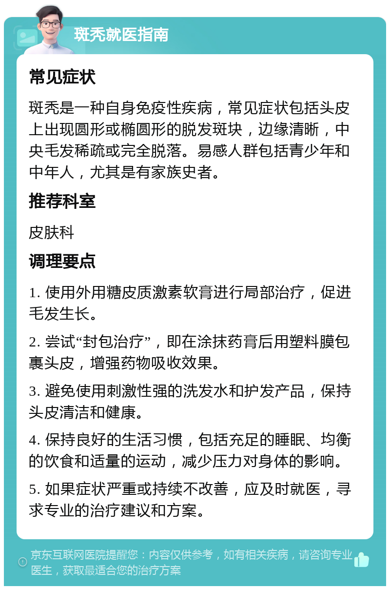 斑秃就医指南 常见症状 斑秃是一种自身免疫性疾病，常见症状包括头皮上出现圆形或椭圆形的脱发斑块，边缘清晰，中央毛发稀疏或完全脱落。易感人群包括青少年和中年人，尤其是有家族史者。 推荐科室 皮肤科 调理要点 1. 使用外用糖皮质激素软膏进行局部治疗，促进毛发生长。 2. 尝试“封包治疗”，即在涂抹药膏后用塑料膜包裹头皮，增强药物吸收效果。 3. 避免使用刺激性强的洗发水和护发产品，保持头皮清洁和健康。 4. 保持良好的生活习惯，包括充足的睡眠、均衡的饮食和适量的运动，减少压力对身体的影响。 5. 如果症状严重或持续不改善，应及时就医，寻求专业的治疗建议和方案。