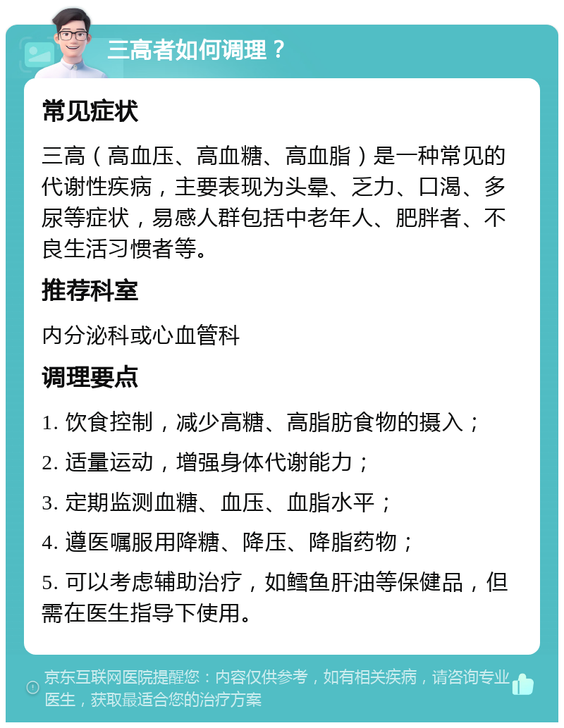 三高者如何调理？ 常见症状 三高（高血压、高血糖、高血脂）是一种常见的代谢性疾病，主要表现为头晕、乏力、口渴、多尿等症状，易感人群包括中老年人、肥胖者、不良生活习惯者等。 推荐科室 内分泌科或心血管科 调理要点 1. 饮食控制，减少高糖、高脂肪食物的摄入； 2. 适量运动，增强身体代谢能力； 3. 定期监测血糖、血压、血脂水平； 4. 遵医嘱服用降糖、降压、降脂药物； 5. 可以考虑辅助治疗，如鳕鱼肝油等保健品，但需在医生指导下使用。